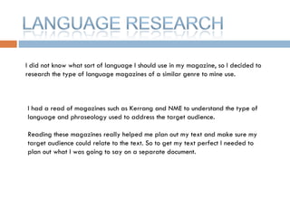 I did not know what sort of language I should use in my magazine, so I decided to research the type of language magazines of a similar genre to mine use.  I had a read of magazines such as Kerrang and NME to understand the type of language and phraseology used to address the target audience. Reading these magazines really helped me plan out my text and make sure my target audience could relate to the text. So to get my text perfect I needed to plan out what I was going to say on a separate document.  