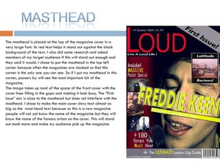The masthead is placed at the top of the magazine cover in a very large font. Its red text helps it stand out against the black background of the text. I also did some research and asked members of my target audience if this will stand out enough and they said it would. I chose to put the masthead in the top left corner because often the magazines are stacked so that this corner is the only one you can see. So if I put my masthead in this corner, passers by will see the most important bit of the magazine.  The image takes up most of the space of the front cover with the cover lines filling in the gaps and making it look busy. The “First Issue” ear is close to the masthead but does not interfere with the masthead. I chose to make the main cover story text almost as big as the  mast head text because as this is a new magazine people will not yet know the name of the magazine but they will know the name of the famous artists on the cover. This will stand out much more and make my audience pick up the magazine.  