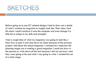 Before going on to any ICT related designs I had to draw out a sketch of what I wanted my magazine to roughly look like. Then when I had this done I could transform it onto the computer and even change it a little bit to adapt to my skills and strengths.  I had a rough idea of what my magazine was going to look like, I knew how to plan it and note down my ideas because of the previous project I did about the school magazine. I realised how important the planning stages are in making a good magazine. I could not draw in the pictures or write down all the text because I did not yet know what they were going to be and what I was going to write. I worked this out at a later stage. 