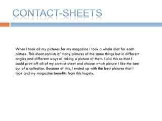 When I took all my pictures for my magazine I took a whole shot for each picture. This shoot consists of many pictures of the same things but in different angles and different ways of taking a picture of them. I did this so that I could print off all of my contact sheet and choose which picture I like the best out of a collection. Because of this, I ended up with the best pictures that I took and my magazine benefits from this hugely.  