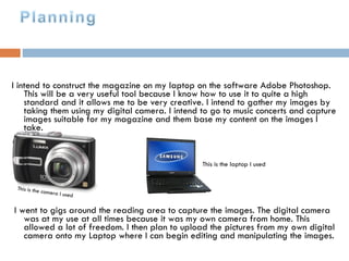   I intend to construct the magazine on my laptop on the software Adobe Photoshop. This will be a very useful tool because I know how to use it to quite a high standard and it allows me to be very creative. I intend to gather my images by taking them using my digital camera. I intend to go to music concerts and capture images suitable for my magazine and them base my content on the images I take. I went to gigs around the reading area to capture the images. The digital camera was at my use at all times because it was my own camera from home. This allowed a lot of freedom. I then plan to upload the pictures from my own digital camera onto my Laptop where I can begin editing and manipulating the images. This is the camera I used This is the laptop I used 
