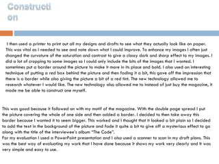 I then used a printer to print out all my designs and drafts to see what they actually look like on paper. This was vital as I needed to see and note down what I could improve. To enhance my images I often just changed the curvature of the saturation and contrast to give a classy dark and sharp effect to my images. I did a lot of cropping to some images so I could only include the bits of the images that I wanted. I sometimes put a border around the picture to make it more in its place and bold. I also used an interesting technique of putting a red box behind the picture and then fading it a bit, this gave off the impression that there is a border while also giving the picture a bit of a red tint. The new technology allowed me to research whatever I would like. The new technology also allowed me to instead of just buy the magazine, it made me be able to construct one myself.  This was good because it followed on with my motif of the magazine. With the double page spread I put the picture covering the whole of one side and then added a border. I decided to then take away this border because I wanted it to seem bigger. This worked and I thought that it looked a bit plain so I decided to add the text in the background of the picture and fade it quite a bit to give off a mysterious effect to go along with the title of the interviewee’s album “The Code”. For my evaluation I used a PowerPoint presentation and I also used a scanner to scan in my draft plans. This was the best way of evaluating my work that I have done because it shows my work very clearly and It was very simple and easy to use.  
