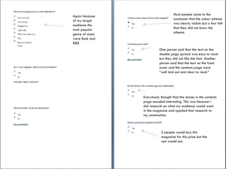 Again because of my target audience the most popular genre of music were Rock and R&B Most people came to the conclusion that the colour scheme was clearly visible but a few felt that they did not know the scheme.  One person said that the text on the double page spread was easy to read but they did not like the font. Another person said that the text on the front cover and the contents page were “well laid out and clear to read.” Everybody thought that the stories in the contents page sounded interesting. This was because I did research on what my audience would want in the magazine and applied that research to my construction. 3 people would buy this magazine for this price but the rest would not. 