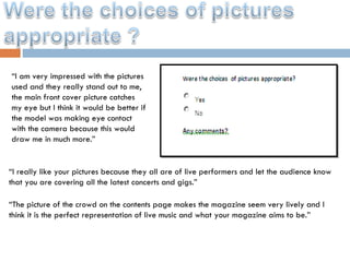 “ I am very impressed with the pictures used and they really stand out to me, the main front cover picture catches my eye but I think it would be better if the model was making eye contact with the camera because this would draw me in much more.” “ I really like your pictures because they all are of live performers and let the audience know that you are covering all the latest concerts and gigs.” “ The picture of the crowd on the contents page makes the magazine seem very lively and I think it is the perfect representation of live music and what your magazine aims to be.” 