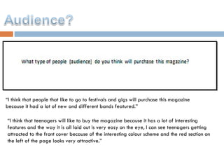 “ I think that people that like to go to festivals and gigs will purchase this magazine because it had a lot of new and different bands featured.” “ I think that teenagers will like to buy the magazine because it has a lot of interesting features and the way it is all laid out is very easy on the eye, I can see teenagers getting attracted to the front cover because of the interesting colour scheme and the red section on the left of the page looks very attractive.” 