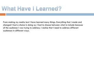 From making my media text I have learned many things. Everything that I made and changed I had a choice in doing so. I had to choose between what to include because of the audience I was trying to address. I realise that I need to address different audiences in different ways.  