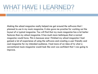 Making the school magazine really helped me get around the software that I planned to use in my music magazine. It also gave me practise for working out the layout of a typical magazine. You will find that my music magazine has a lot better features than my school magazine. It has much more techniques that a normal magazine would have. This is because once I finished my school magazine I had gained a lot of experience of using the software and creating a user friendly and cool magazine for my intended audience. I had more of an idea of to what a conventional music magazine would look like and was confident that I was going to improve. 