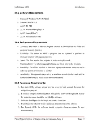 Multilingual OCR                                                               Introduction


3.6.3 Software Requirements

   •   Microsoft Windows 98/NT/XP/2000
   •   MINIMUM JDK 1.4
   •   JAVA 2D API
   •   JAVA Advanced Imaging API
   •   JAVA Image I/O API
   •   JAVA Media Frameworks


3.6.4 Performance Requirements:
   •   Accuracy: The extent to which a program satisfies its specification and fulfils the
       customer mission objective.
   •   Reliability: The extent to which a program can be expected to perform its
       intended function with require precision.
   •   Speed: The time require for a program to perform the given task.
   •   Maintainability: The efforts required to locate and fix an error in the program.
   •   Portability: The efforts required to transform a program from one hardware and/or
       software system environment to another.
   •   Availability: The system is expected to be available around the clock as it will be
       further used to analyze blood slides at the installed site.

3.6.5 Functional Requirements:
    1. For static OCR, software should provide a way to load scanned document for
       recognition purpose.
    2. If scanned image is not having black background and white foreground, facility
       for image inversion should be provided by software.
    3. Software should process the image and extract characters.
    4. User should have facility to save extracted data in format of his interest.
    5. For dynamic OCR, the software should recognize characters drawn by user
       simultaneously.



PES’s Modern College of Engineering, Shivajinagar, Pune-5                            Page 10
 