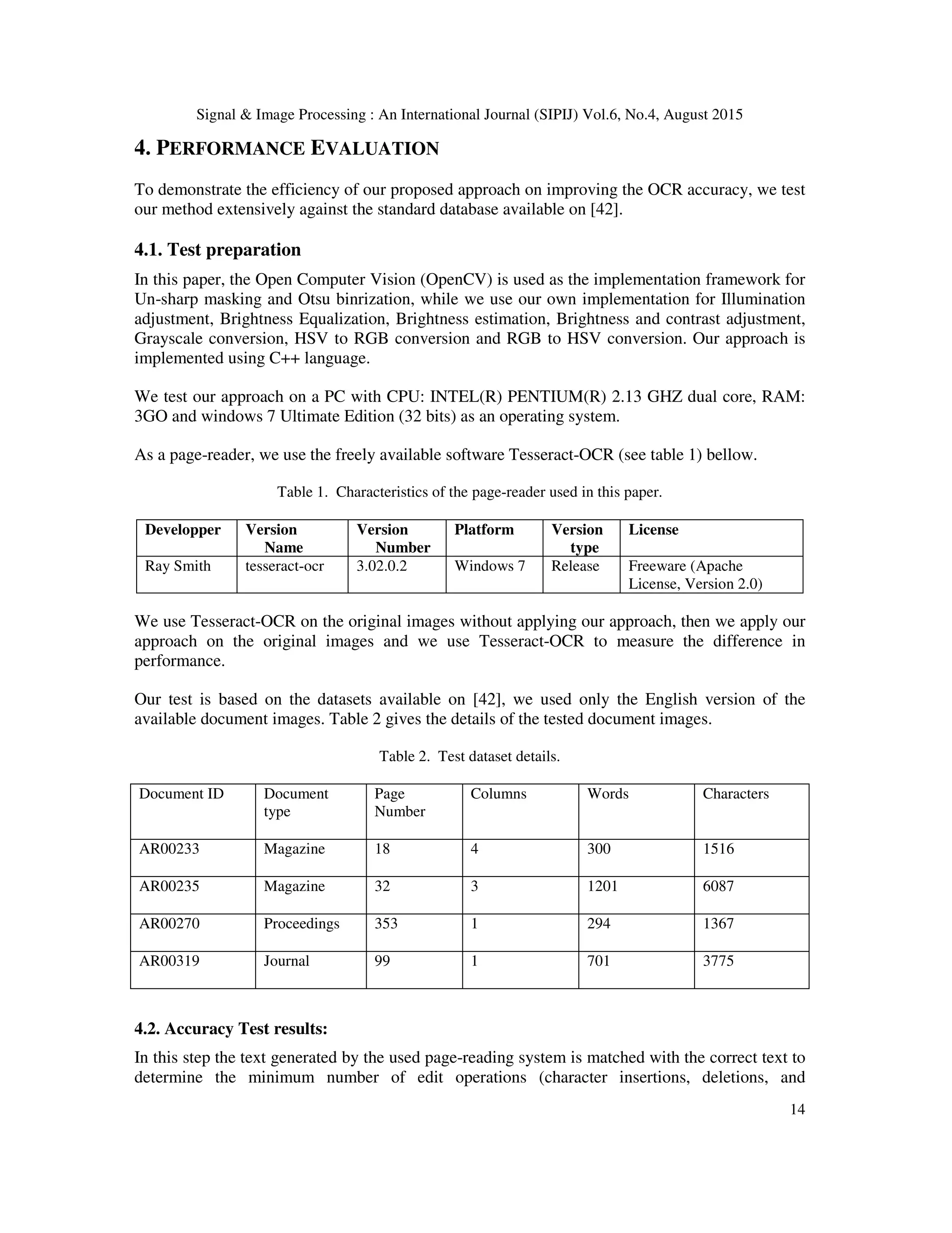 Signal & Image Processing : An International Journal (SIPIJ) Vol.6, No.4, August 2015
14
4. PERFORMANCE EVALUATION
To demonstrate the efficiency of our proposed approach on improving the OCR accuracy, we test
our method extensively against the standard database available on [42].
4.1. Test preparation
In this paper, the Open Computer Vision (OpenCV) is used as the implementation framework for
Un-sharp masking and Otsu binrization, while we use our own implementation for Illumination
adjustment, Brightness Equalization, Brightness estimation, Brightness and contrast adjustment,
Grayscale conversion, HSV to RGB conversion and RGB to HSV conversion. Our approach is
implemented using C++ language.
We test our approach on a PC with CPU: INTEL(R) PENTIUM(R) 2.13 GHZ dual core, RAM:
3GO and windows 7 Ultimate Edition (32 bits) as an operating system.
As a page-reader, we use the freely available software Tesseract-OCR (see table 1) bellow.
Table 1. Characteristics of the page-reader used in this paper.
Developper Version
Name
Version
Number
Platform Version
type
License
Ray Smith tesseract-ocr 3.02.0.2 Windows 7 Release Freeware (Apache
License, Version 2.0)
We use Tesseract-OCR on the original images without applying our approach, then we apply our
approach on the original images and we use Tesseract-OCR to measure the difference in
performance.
Our test is based on the datasets available on [42], we used only the English version of the
available document images. Table 2 gives the details of the tested document images.
Table 2. Test dataset details.
Document ID Document
type
Page
Number
Columns Words Characters
AR00233 Magazine 18 4 300 1516
AR00235 Magazine 32 3 1201 6087
AR00270 Proceedings 353 1 294 1367
AR00319 Journal 99 1 701 3775
4.2. Accuracy Test results:
In this step the text generated by the used page-reading system is matched with the correct text to
determine the minimum number of edit operations (character insertions, deletions, and
 