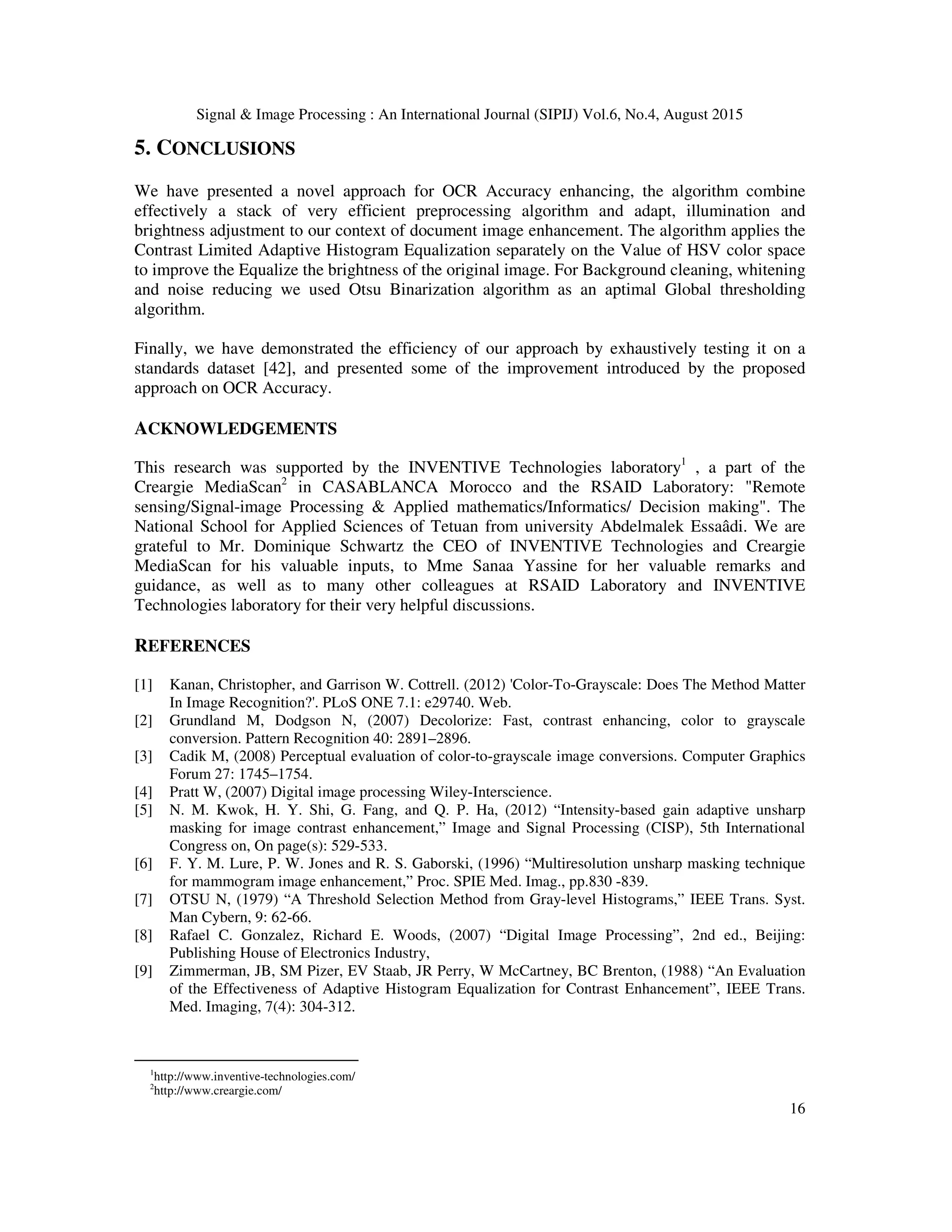 Signal & Image Processing : An International Journal (SIPIJ) Vol.6, No.4, August 2015
16
5. CONCLUSIONS
We have presented a novel approach for OCR Accuracy enhancing, the algorithm combine
effectively a stack of very efficient preprocessing algorithm and adapt, illumination and
brightness adjustment to our context of document image enhancement. The algorithm applies the
Contrast Limited Adaptive Histogram Equalization separately on the Value of HSV color space
to improve the Equalize the brightness of the original image. For Background cleaning, whitening
and noise reducing we used Otsu Binarization algorithm as an aptimal Global thresholding
algorithm.
Finally, we have demonstrated the efficiency of our approach by exhaustively testing it on a
standards dataset [42], and presented some of the improvement introduced by the proposed
approach on OCR Accuracy.
ACKNOWLEDGEMENTS
This research was supported by the INVENTIVE Technologies laboratory1
, a part of the
Creargie MediaScan2
in CASABLANCA Morocco and the RSAID Laboratory: "Remote
sensing/Signal-image Processing & Applied mathematics/Informatics/ Decision making". The
National School for Applied Sciences of Tetuan from university Abdelmalek Essaâdi. We are
grateful to Mr. Dominique Schwartz the CEO of INVENTIVE Technologies and Creargie
MediaScan for his valuable inputs, to Mme Sanaa Yassine for her valuable remarks and
guidance, as well as to many other colleagues at RSAID Laboratory and INVENTIVE
Technologies laboratory for their very helpful discussions.
REFERENCES
[1] Kanan, Christopher, and Garrison W. Cottrell. (2012) 'Color-To-Grayscale: Does The Method Matter
In Image Recognition?'. PLoS ONE 7.1: e29740. Web.
[2] Grundland M, Dodgson N, (2007) Decolorize: Fast, contrast enhancing, color to grayscale
conversion. Pattern Recognition 40: 2891–2896.
[3] Cadik M, (2008) Perceptual evaluation of color-to-grayscale image conversions. Computer Graphics
Forum 27: 1745–1754.
[4] Pratt W, (2007) Digital image processing Wiley-Interscience.
[5] N. M. Kwok, H. Y. Shi, G. Fang, and Q. P. Ha, (2012) “Intensity-based gain adaptive unsharp
masking for image contrast enhancement,” Image and Signal Processing (CISP), 5th International
Congress on, On page(s): 529-533.
[6] F. Y. M. Lure, P. W. Jones and R. S. Gaborski, (1996) “Multiresolution unsharp masking technique
for mammogram image enhancement,” Proc. SPIE Med. Imag., pp.830 -839.
[7] OTSU N, (1979) “A Threshold Selection Method from Gray-level Histograms,” IEEE Trans. Syst.
Man Cybern, 9: 62-66.
[8] Rafael C. Gonzalez, Richard E. Woods, (2007) “Digital Image Processing”, 2nd ed., Beijing:
Publishing House of Electronics Industry,
[9] Zimmerman, JB, SM Pizer, EV Staab, JR Perry, W McCartney, BC Brenton, (1988) “An Evaluation
of the Effectiveness of Adaptive Histogram Equalization for Contrast Enhancement”, IEEE Trans.
Med. Imaging, 7(4): 304-312.
1
http://www.inventive-technologies.com/
2
http://www.creargie.com/
 