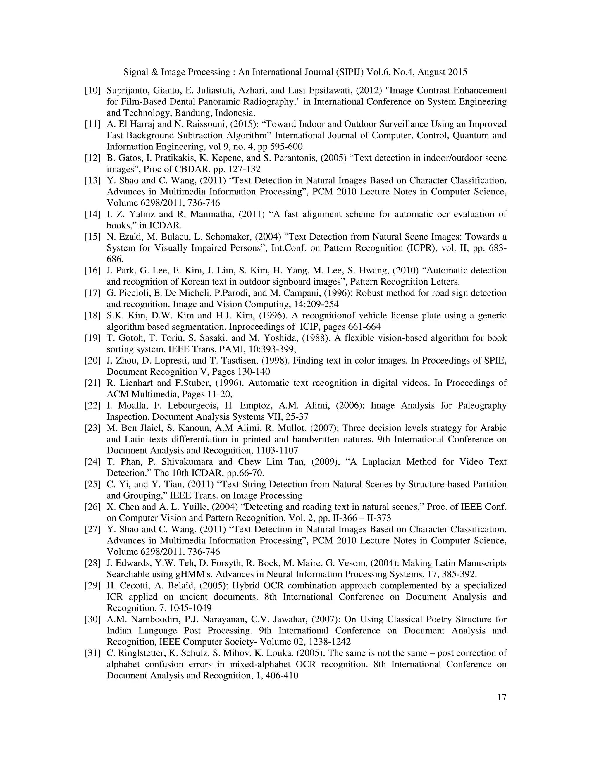 Signal & Image Processing : An International Journal (SIPIJ) Vol.6, No.4, August 2015
17
[10] Suprijanto, Gianto, E. Juliastuti, Azhari, and Lusi Epsilawati, (2012) "Image Contrast Enhancement
for Film-Based Dental Panoramic Radiography," in International Conference on System Engineering
and Technology, Bandung, Indonesia.
[11] A. El Harraj and N. Raissouni, (2015): “Toward Indoor and Outdoor Surveillance Using an Improved
Fast Background Subtraction Algorithm” International Journal of Computer, Control, Quantum and
Information Engineering, vol 9, no. 4, pp 595-600
[12] B. Gatos, I. Pratikakis, K. Kepene, and S. Perantonis, (2005) “Text detection in indoor/outdoor scene
images”, Proc of CBDAR, pp. 127-132
[13] Y. Shao and C. Wang, (2011) “Text Detection in Natural Images Based on Character Classification.
Advances in Multimedia Information Processing”, PCM 2010 Lecture Notes in Computer Science,
Volume 6298/2011, 736-746
[14] I. Z. Yalniz and R. Manmatha, (2011) “A fast alignment scheme for automatic ocr evaluation of
books,” in ICDAR.
[15] N. Ezaki, M. Bulacu, L. Schomaker, (2004) “Text Detection from Natural Scene Images: Towards a
System for Visually Impaired Persons”, Int.Conf. on Pattern Recognition (ICPR), vol. II, pp. 683-
686.
[16] J. Park, G. Lee, E. Kim, J. Lim, S. Kim, H. Yang, M. Lee, S. Hwang, (2010) “Automatic detection
and recognition of Korean text in outdoor signboard images”, Pattern Recognition Letters.
[17] G. Piccioli, E. De Micheli, P.Parodi, and M. Campani, (1996): Robust method for road sign detection
and recognition. Image and Vision Computing, 14:209-254
[18] S.K. Kim, D.W. Kim and H.J. Kim, (1996). A recognitionof vehicle license plate using a generic
algorithm based segmentation. Inproceedings of ICIP, pages 661-664
[19] T. Gotoh, T. Toriu, S. Sasaki, and M. Yoshida, (1988). A flexible vision-based algorithm for book
sorting system. IEEE Trans, PAMI, 10:393-399,
[20] J. Zhou, D. Lopresti, and T. Tasdisen, (1998). Finding text in color images. In Proceedings of SPIE,
Document Recognition V, Pages 130-140
[21] R. Lienhart and F.Stuber, (1996). Automatic text recognition in digital videos. In Proceedings of
ACM Multimedia, Pages 11-20,
[22] I. Moalla, F. Lebourgeois, H. Emptoz, A.M. Alimi, (2006): Image Analysis for Paleography
Inspection. Document Analysis Systems VII, 25-37
[23] M. Ben Jlaiel, S. Kanoun, A.M Alimi, R. Mullot, (2007): Three decision levels strategy for Arabic
and Latin texts differentiation in printed and handwritten natures. 9th International Conference on
Document Analysis and Recognition, 1103-1107
[24] T. Phan, P. Shivakumara and Chew Lim Tan, (2009), “A Laplacian Method for Video Text
Detection,” The 10th ICDAR, pp.66-70.
[25] C. Yi, and Y. Tian, (2011) “Text String Detection from Natural Scenes by Structure-based Partition
and Grouping,” IEEE Trans. on Image Processing
[26] X. Chen and A. L. Yuille, (2004) “Detecting and reading text in natural scenes,” Proc. of IEEE Conf.
on Computer Vision and Pattern Recognition, Vol. 2, pp. II-366 – II-373
[27] Y. Shao and C. Wang, (2011) “Text Detection in Natural Images Based on Character Classification.
Advances in Multimedia Information Processing”, PCM 2010 Lecture Notes in Computer Science,
Volume 6298/2011, 736-746
[28] J. Edwards, Y.W. Teh, D. Forsyth, R. Bock, M. Maire, G. Vesom, (2004): Making Latin Manuscripts
Searchable using gHMM's. Advances in Neural Information Processing Systems, 17, 385-392.
[29] H. Cecotti, A. Belaîd, (2005): Hybrid OCR combination approach complemented by a specialized
ICR applied on ancient documents. 8th International Conference on Document Analysis and
Recognition, 7, 1045-1049
[30] A.M. Namboodiri, P.J. Narayanan, C.V. Jawahar, (2007): On Using Classical Poetry Structure for
Indian Language Post Processing. 9th International Conference on Document Analysis and
Recognition, IEEE Computer Society- Volume 02, 1238-1242
[31] C. Ringlstetter, K. Schulz, S. Mihov, K. Louka, (2005): The same is not the same – post correction of
alphabet confusion errors in mixed-alphabet OCR recognition. 8th International Conference on
Document Analysis and Recognition, 1, 406-410
 