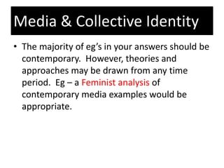 • The majority of eg’s in your answers should be
contemporary. However, theories and
approaches may be drawn from any time
period. Eg – a Feminist analysis of
contemporary media examples would be
appropriate.
Media & Collective Identity
 