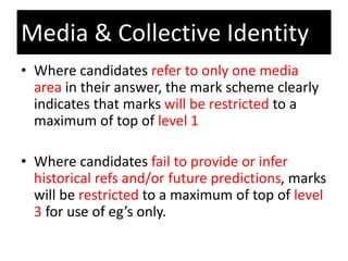 • Where candidates refer to only one media
area in their answer, the mark scheme clearly
indicates that marks will be restricted to a
maximum of top of level 1
• Where candidates fail to provide or infer
historical refs and/or future predictions, marks
will be restricted to a maximum of top of level
3 for use of eg’s only.
Media & Collective Identity
 