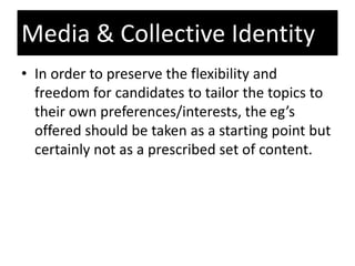 • In order to preserve the flexibility and
freedom for candidates to tailor the topics to
their own preferences/interests, the eg’s
offered should be taken as a starting point but
certainly not as a prescribed set of content.
Media & Collective Identity
 
