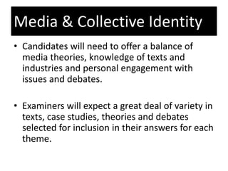 • Candidates will need to offer a balance of
media theories, knowledge of texts and
industries and personal engagement with
issues and debates.
• Examiners will expect a great deal of variety in
texts, case studies, theories and debates
selected for inclusion in their answers for each
theme.
Media & Collective Identity
 