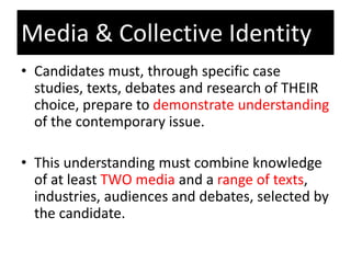 • Candidates must, through specific case
studies, texts, debates and research of THEIR
choice, prepare to demonstrate understanding
of the contemporary issue.
• This understanding must combine knowledge
of at least TWO media and a range of texts,
industries, audiences and debates, selected by
the candidate.
Media & Collective Identity
 