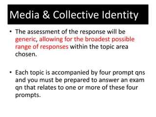 • The assessment of the response will be
generic, allowing for the broadest possible
range of responses within the topic area
chosen.
• Each topic is accompanied by four prompt qns
and you must be prepared to answer an exam
qn that relates to one or more of these four
prompts.
Media & Collective Identity
 