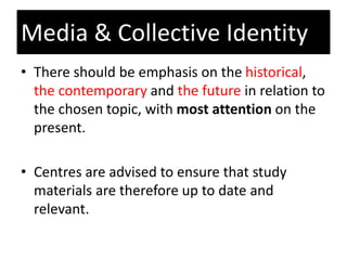 • There should be emphasis on the historical,
the contemporary and the future in relation to
the chosen topic, with most attention on the
present.
• Centres are advised to ensure that study
materials are therefore up to date and
relevant.
Media & Collective Identity
 
