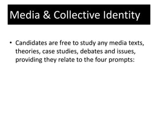 • Candidates are free to study any media texts,
theories, case studies, debates and issues,
providing they relate to the four prompts:
Media & Collective Identity
 