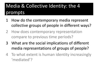 1 How do the contemporary media represent
collective groups of people in different ways?
2 How does contemporary representation
compare to previous time periods?
3 What are the social implications of different
media representations of groups of people?
4 To what extent is human identity increasingly
‘mediated’?
Media & Collective Identity: the 4
prompts
 