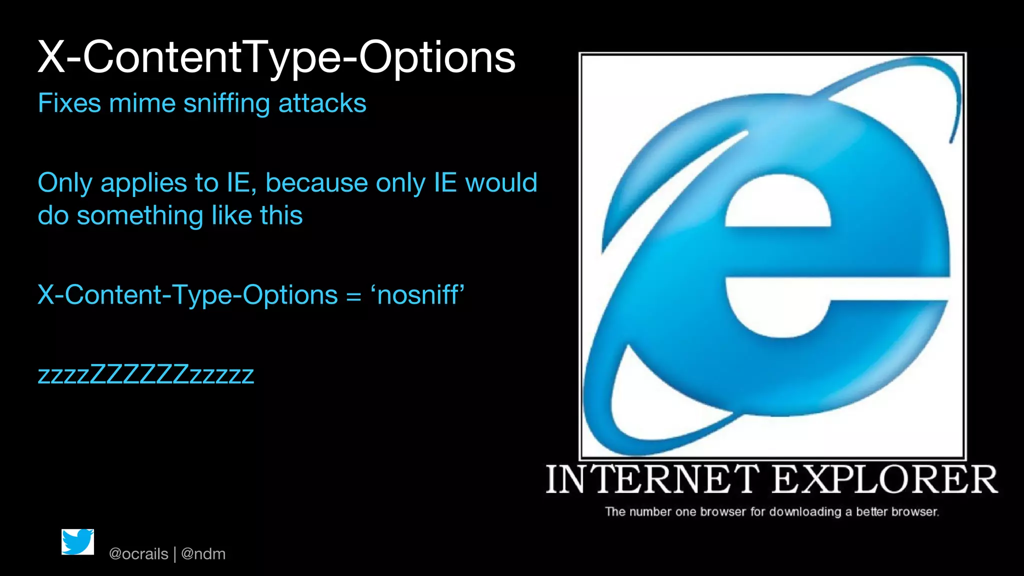 X-ContentType-Options
Fixes mime sniffing attacks

Only applies to IE, because only IE would
do something like this

X-Content-Type-Options = ‘nosniff’

zzzzZZZZZZzzzzz




     @ocrails | @ndm
 