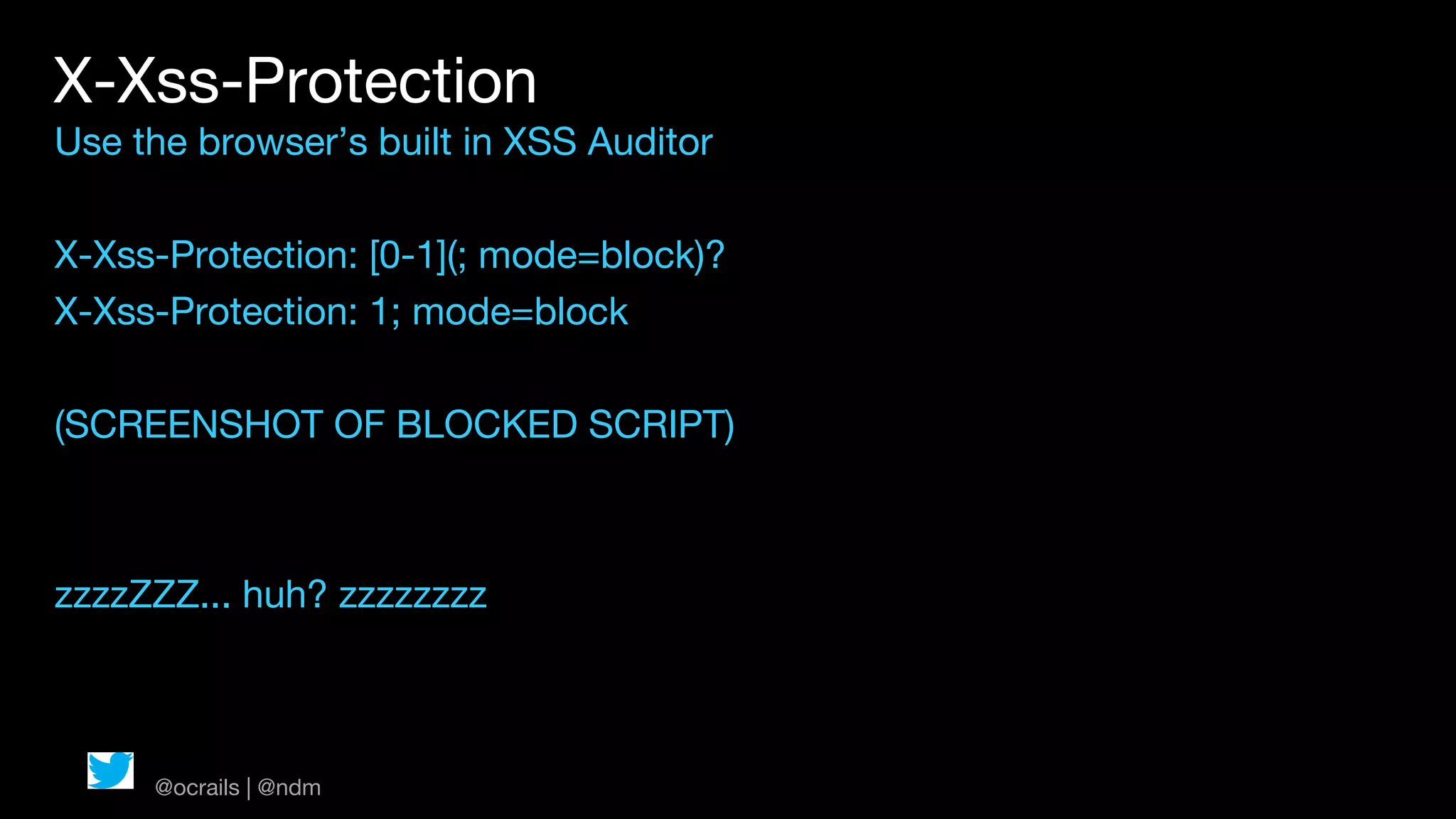 X-Xss-Protection
Use the browser’s built in XSS Auditor

X-Xss-Protection: [0-1](; mode=block)?
X-Xss-Protection: 1; mode=block

(SCREENSHOT OF BLOCKED SCRIPT)



zzzzZZZ... huh? zzzzzzzz



     @ocrails | @ndm
 
