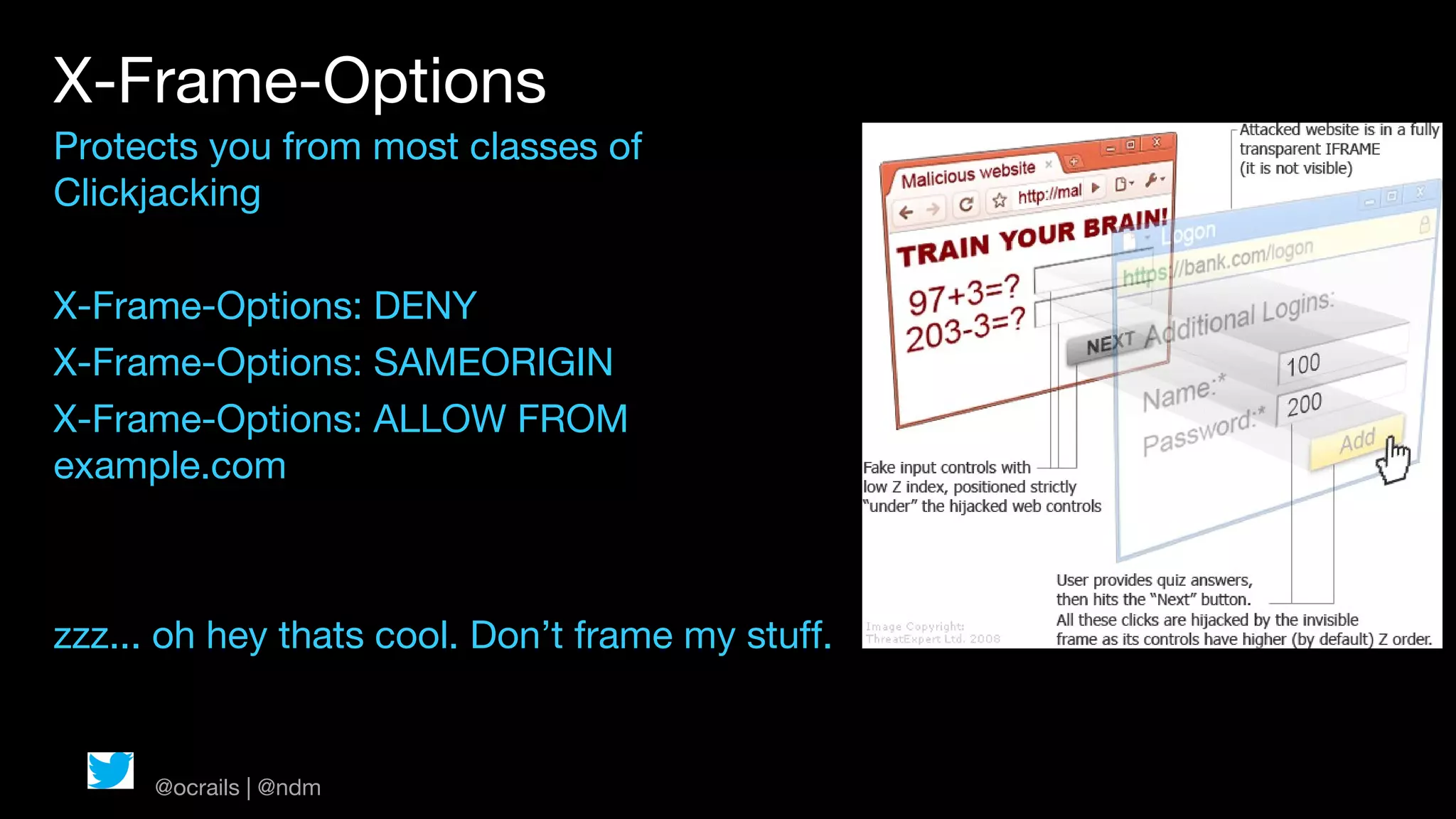 X-Frame-Options
Protects you from most classes of
Clickjacking

X-Frame-Options: DENY
X-Frame-Options: SAMEORIGIN
X-Frame-Options: ALLOW FROM
example.com



zzz... oh hey thats cool. Don’t frame my stuff.


      @ocrails | @ndm
 