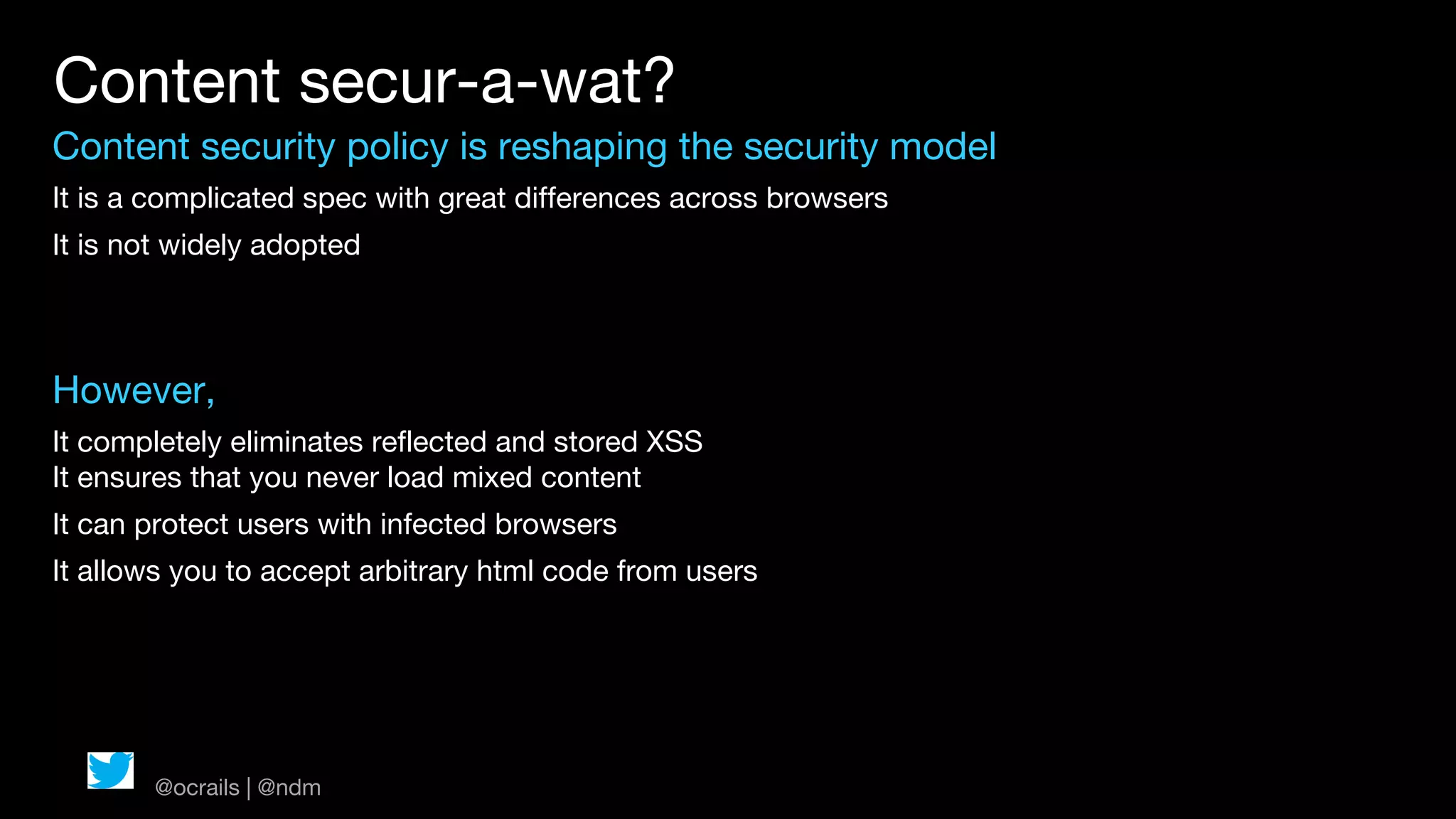 Content secur-a-wat?
Content security policy is reshaping the security model
It is a complicated spec with great differences across browsers
It is not widely adopted




However,
It completely eliminates reflected and stored XSS
It ensures that you never load mixed content
It can protect users with infected browsers
It allows you to accept arbitrary html code from users




       @ocrails | @ndm
 