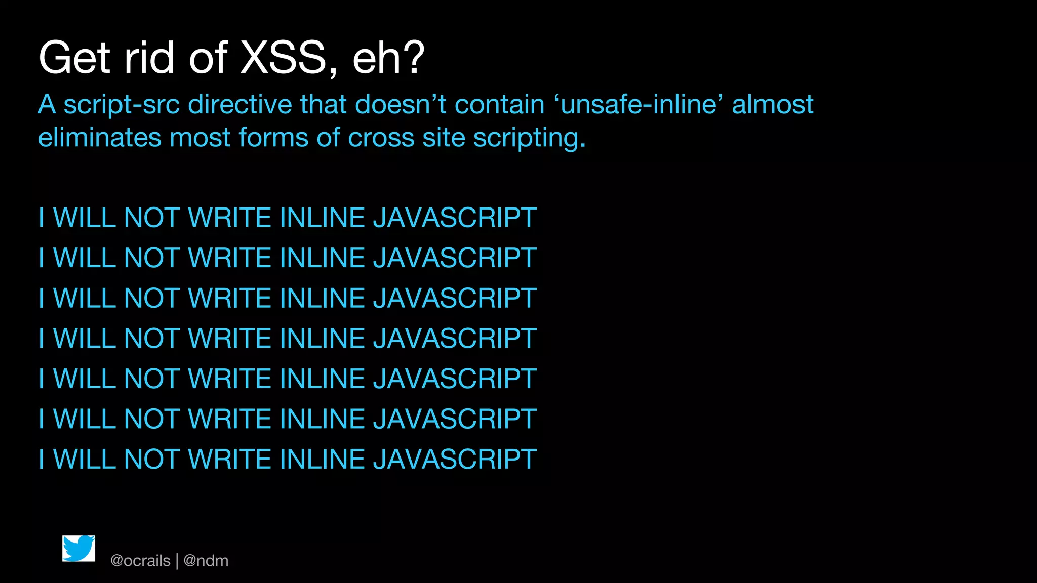 Get rid of XSS, eh?
A script-src directive that doesn’t contain ‘unsafe-inline’ almost
eliminates most forms of cross site scripting.

I WILL NOT WRITE INLINE JAVASCRIPT
I WILL NOT WRITE INLINE JAVASCRIPT
I WILL NOT WRITE INLINE JAVASCRIPT
I WILL NOT WRITE INLINE JAVASCRIPT
I WILL NOT WRITE INLINE JAVASCRIPT
I WILL NOT WRITE INLINE JAVASCRIPT
I WILL NOT WRITE INLINE JAVASCRIPT


      @ocrails | @ndm
 