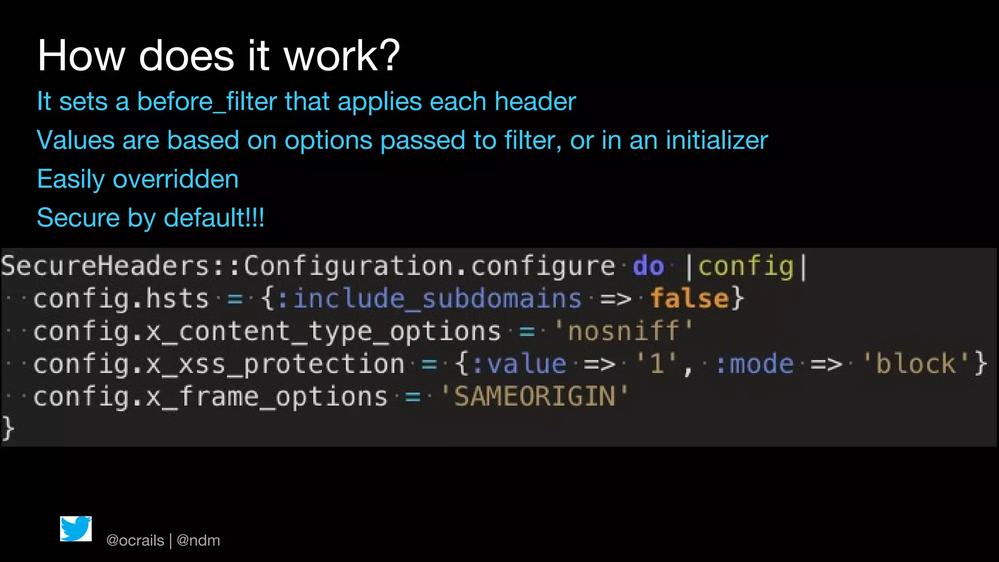 How does it work?
It sets a before_filter that applies each header
Values are based on options passed to filter, or in an initializer
Easily overridden
Secure by default!!!




      @ocrails | @ndm
 