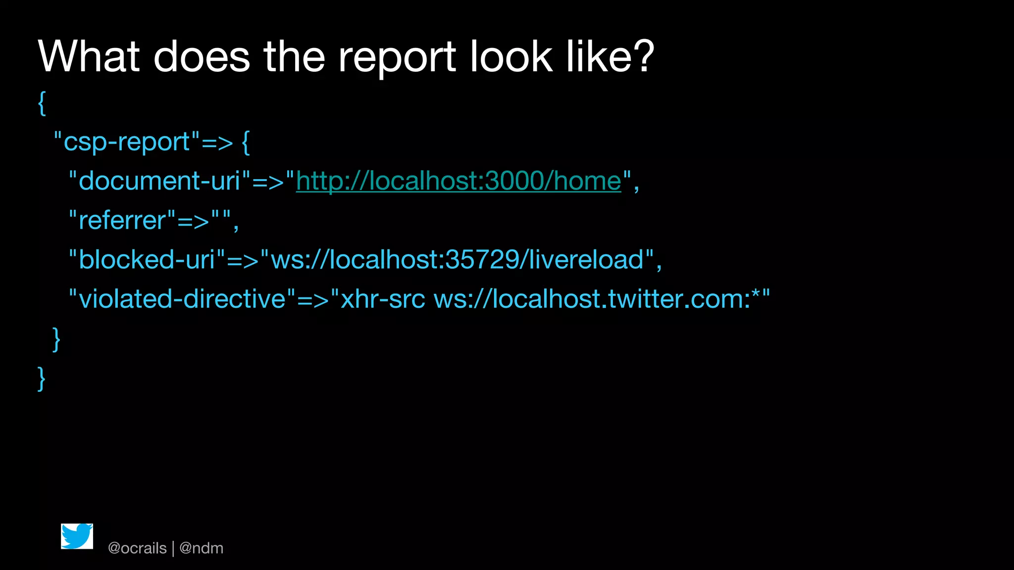 What does the report look like?
{
    "csp-report"=> {
      "document-uri"=>"http://localhost:3000/home",
      "referrer"=>"",
      "blocked-uri"=>"ws://localhost:35729/livereload",
      "violated-directive"=>"xhr-src ws://localhost.twitter.com:*"
    }
}




        @ocrails | @ndm
 