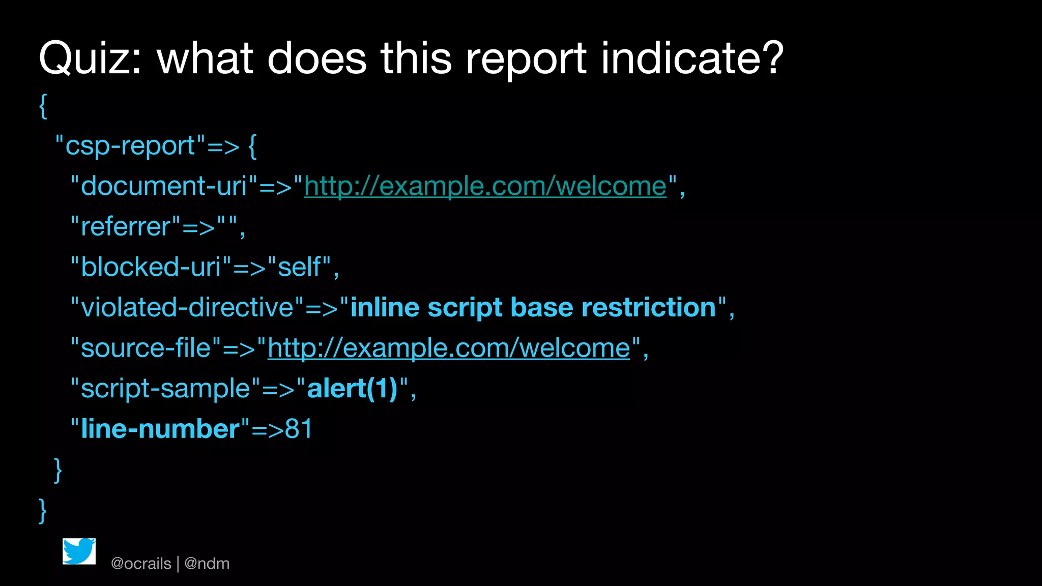 Quiz: what does this report indicate?
{
    "csp-report"=> {
      "document-uri"=>"http://example.com/welcome",
      "referrer"=>"",
      "blocked-uri"=>"self",
      "violated-directive"=>"inline script base restriction",
      "source-file"=>"http://example.com/welcome",
      "script-sample"=>"alert(1)",
      "line-number"=>81
    }
}
        @ocrails | @ndm
 