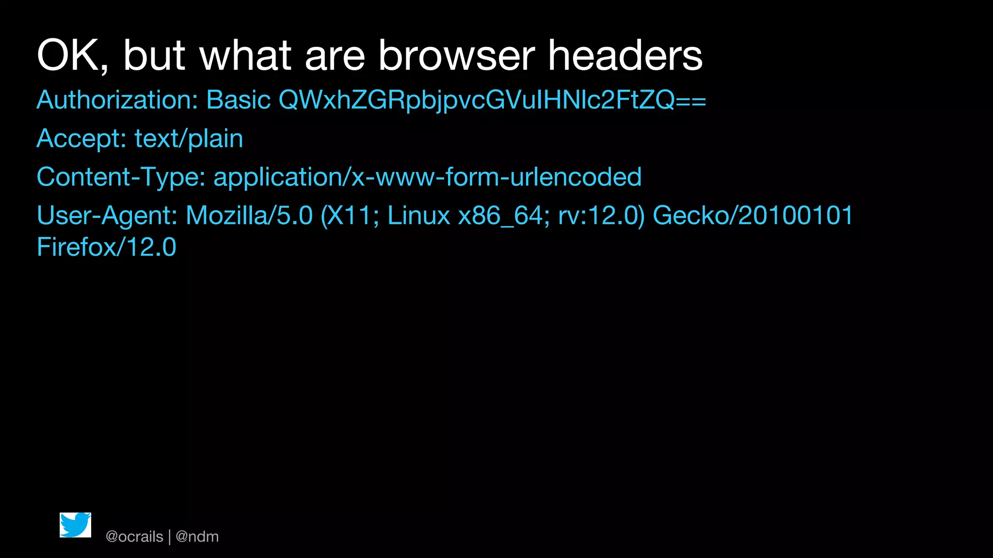 OK, but what are browser headers
Authorization: Basic QWxhZGRpbjpvcGVuIHNlc2FtZQ==
Accept: text/plain
Content-Type: application/x-www-form-urlencoded
User-Agent: Mozilla/5.0 (X11; Linux x86_64; rv:12.0) Gecko/20100101
Firefox/12.0




     @ocrails | @ndm
 