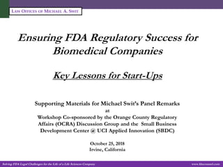 Solving FDA Legal Challenges for the Life of a Life Sciences Company -1- www.fdacounsel.com
LAW OFFICES OF MICHAEL A. SWIT
Ensuring FDA Regulatory Success for
Biomedical Companies
Key Lessons for Start-Ups
Michael A. Swit, Esq.
Vice President, Life Sciences
Supporting Materials for Michael Swit’s Panel Remarks
at
Workshop Co-sponsored by the Orange County Regulatory
Affairs (OCRA) Discussion Group and the Small Business
Development Center @ UCI Applied Innovation (SBDC)
October 25, 2018
Irvine, California
 