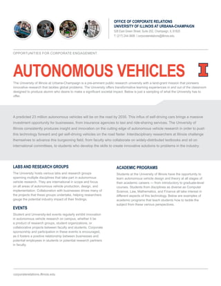 AUTONOMOUS VEHICLES
OFFICE OF CORPORATE RELATIONS
UNIVERSITY OF ILLINOIS AT URBANA-CHAMPAIGN
528 East Green Street, Suite 202, Champaign, IL 61820
T: (217) 244-3606 | corporaterelations@illinois.edu
LABS AND RESEARCH GROUPS
The University hosts various labs and research groups
spanning multiple disciplines that take part in autonomous
vehicle research. They are international in scope and focus
on all areas of autonomous vehicle production, design, and
implementation. Collaboration with businesses drives many of
the projects that these groups undertake, helping researchers
gauge the potential industry impact of their findings.
EVENTS
Student and University-led events regularly exhibit innovation
in autonomous vehicle research on campus, whether it be
a product of research groups, student organizations, or
collaborative projects between faculty and students. Corporate
sponsorship and participation in these events is encouraged,
as it fosters a positive relationship between businesses and
potential employees in students or potential research partners
in faculty.
ACADEMIC PROGRAMS
Students at the University of Illinois have the opportunity to
learn autonomous vehicle design and theory at all stages of
their academic careers — from introductory to graduate-level
courses. Students from disciplines as diverse as Computer
Science, Law, Mathematics, and Finance all take interest in
different aspects of this technology. Below are examples of
academic programs that teach students how to tackle the
subject from these various perspectives.
corporaterelations.illinois.edu
OPPORTUNITIES FOR CORPORATE ENGAGEMENT
A predicted 23 million autonomous vehicles will be on the road by 2035. This influx of self-driving cars brings a massive
investment opportunity for businesses, from insurance agencies to taxi and ride-sharing services. The University of
Illinois consistently produces insight and innovation on the cutting edge of autonomous vehicle research in order to push
this technology forward and get self-driving vehicles on the road faster. Interdisciplinary researchers at Illinois challenge
themselves to advance this burgeoning field, from faculty who collaborate on widely-distributed textbooks and sit on
international committees, to students who develop the skills to create innovative solutions to problems in the industry.
The University of Illinois at Urbana-Champaign is a pre-eminent public research university with a land-grant mission that pioneers
innovative research that tackles global problems. The University offers transformative learning experiences in and out of the classroom
designed to produce alumni who desire to make a significant societal impact. Below is just a sampling of what the University has to
offer.
 