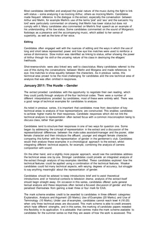 Most candidates identified and analysed the jovial nature of the music during the fight to link
with status – some analysing it as mocking Arthur, others as mocking Merlin. Candidates
made frequent reference to the dialogue in the extract, especially the conversation between
Arthur and Merlin, for example Merlin's use of the terms 'prat' and ‘ass’ and the sarcastic 'my
lord' were particularly commented on showing that Merlin has lower status but does not
comply with it. Many candidates also commented on Merlin's final speech as an example of
his understanding of his low status. Some candidates commented on the sound of Morgana’s
footsteps as a presence and the accompanying music, which added to her sense of
superiority, as well as the tone of her voice.
Editing
Candidates often engaged well with the nuances of editing and the ways in which the use of
long and short takes represented power and how eye line matches were used to reinforce a
sense of dominance. Slow motion was identified as linking to status, either showing the power
of Arthur through his skill or the uncaring nature of his class in destroying the villagers’
livelihoods.
Shot-reverse-shots were also linked very well to class/status. Many candidates referred to the
use of this during the conversations between Merlin and Morgana and made references to
eye- line matches to show equality between the characters. As in previous series, this
technical area proved to be the most challenging for candidates and the one technical area of
analysis that was often omitted in responses.
January 2011: The Hustle – Gender
The extract provided candidates with the opportunity to negotiate their own reading, which
they could justify through analysis of the four technical codes. There were a number of
different interpretations provided by candidates; most of these were entirely valid. There was
a good range of technical examples for candidates to analyse.
As noted in previous series, it is important that candidates move from description of key
technical areas to analysis of how representations are constructed. This enables candidates
to achieve higher marks for their responses. Candidate responses which did not link the
technical analysis to representation often lacked focus with a common misconception being to
discuss class, rather than gender.
Candidates tend to structure their responses in one of two ways for question one. Some
began by addressing the concept of representation in the extract and a discussion of the
representational differences between the male sales assistant/manager and the poorer, older
female character and then introduce the affluent, younger and elegant female character,
comparing this further with the representation of gender in the gentlemen’s club. Candidates
would then analyse these examples in a chronological approach to the extract, whilst
integrating different technical aspects, for example, combining the analysis of camera
composition with sound.
On the other hand, and a slightly more popular approach, would see the candidates address
the technical areas one by one. Stronger candidates could provide an integrated analysis of
the extract through analysis of key examples identified. These candidates explored how the
technical features could be applied using a combination of the technical features. Weaker
candidates could list many technical aspects, with varying degrees of accuracy, but struggle
to say anything meaningful about the representation of gender.
Candidates should be advised to keep introductions brief and to avoid theoretical
introductions and/ or historical contexts to television drama; analysis of the extract itself
should begin straight away. On occasion in this series, candidates offered quite general
textual analysis and these responses often lacked a focused discussion of gender and thus
penalised themselves from gaining a level three or four mark for EAA.
The mark scheme enables credit to be awarded to candidates in three different categories:
Explanation, Analysis and Argument (20 Marks); Use of Examples (20 Marks); and Use of
Terminology (10 Marks). Under use of examples, candidates cannot reach level 4 (16-20)
when only three technical areas are discussed. This mark scheme is able to credit answers
which have different strengths, and in this series, the marking of candidate papers revealed
this flexibility in its application. It is advisable that centres make the mark scheme available to
candidates for the summer series so that they are aware of how the work is assessed. This
 