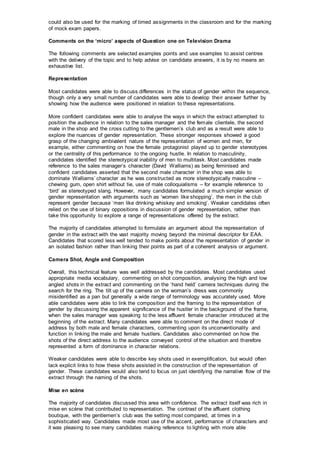 could also be used for the marking of timed assignments in the classroom and for the marking
of mock exam papers.
Comments on the ‘micro’ aspects of Question one on Television Drama
The following comments are selected examples points and use examples to assist centres
with the delivery of the topic and to help advise on candidate answers, it is by no means an
exhaustive list.
Representation
Most candidates were able to discuss differences in the status of gender within the sequence,
though only a very small number of candidates were able to develop their answer further by
showing how the audience were positioned in relation to these representations.
More confident candidates were able to analyse the ways in which the extract attempted to
position the audience in relation to the sales manager and the female clientele, the second
male in the shop and the cross cutting to the gentlemen’s club and as a result were able to
explore the nuances of gender representation. These stronger responses showed a good
grasp of the changing ambivalent nature of the representation of women and men, for
example, either commenting on how the female protagonist played up to gender stereotypes
or the centrality of this performance to the ongoing hustle. In relation to masculinity,
candidates identified the stereotypical inability of men to multitask. Most candidates made
reference to the sales manager’s character (David Walliams) as being feminised and
confident candidates asserted that the second male character in the shop was able to
dominate Walliams’ character as he was constructed as more stereotypically masculine –
chewing gum, open shirt without tie, use of male colloquialisms – for example reference to
‘bird’ as stereotyped slang. However, many candidates formulated a much simpler version of
gender representation with arguments such as ‘women like shopping’, the men in the club
represent gender because ‘men like drinking whiskey and smoking’. Weaker candidates often
relied on the use of binary oppositions in discussion of gender representation, rather than
take this opportunity to explore a range of representations offered by the extract.
The majority of candidates attempted to formulate an argument about the representation of
gender in the extract with the vast majority moving beyond the minimal descriptor for EAA.
Candidates that scored less well tended to make points about the representation of gender in
an isolated fashion rather than linking their points as part of a coherent analysis or argument.
Camera Shot, Angle and Composition
Overall, this technical feature was well addressed by the candidates. Most candidates used
appropriate media vocabulary, commenting on shot composition, analysing the high and low
angled shots in the extract and commenting on the ‘hand held’ camera techniques during the
search for the ring. The tilt up of the camera on the woman’s dress was commonly
misidentified as a pan but generally a wide range of terminology was accurately used. More
able candidates were able to link the composition and the framing to the representation of
gender by discussing the apparent significance of the hustler in the background of the frame,
when the sales manager was speaking to the less affluent female character introduced at the
beginning of the extract. Many candidates were able to comment on the direct mode of
address by both male and female characters, commenting upon its unconventionality and
function in linking the male and female hustlers. Candidates also commented on how the
shots of the direct address to the audience conveyed control of the situation and therefore
represented a form of dominance in character relations.
Weaker candidates were able to describe key shots used in exemplification, but would often
lack explicit links to how these shots assisted in the construction of the representation of
gender. These candidates would also tend to focus on just identifying the narrative flow of the
extract through the naming of the shots.
Mise en scène
The majority of candidates discussed this area with confidence. The extract itself was rich in
mise en scène that contributed to representation. The contrast of the affluent clothing
boutique, with the gentlemen’s club was the setting most compared, at times in a
sophisticated way. Candidates made most use of the accent, performance of characters and
it was pleasing to see many candidates making reference to lighting with more able
 