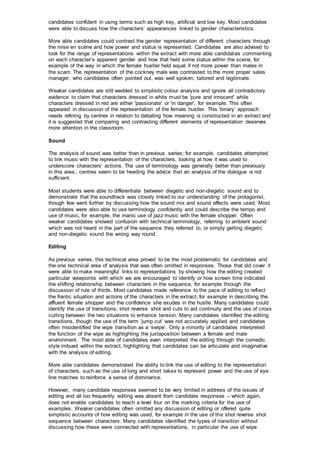 candidates confident in using terms such as high key, artificial and low key. Most candidates
were able to discuss how the characters’ appearances linked to gender characteristics.
More able candidates could contrast the gender representation of different characters through
the mise en scène and how power and status is represented. Candidates are also advised to
look for the range of representations within the extract with more able candidates commenting
on each character’s apparent gender and how that held some status within the scene, for
example of the way in which the female hustler held equal if not more power than males in
the scam. The representation of the cockney male was contrasted to the more proper sales
manager, who candidates often pointed out, was well spoken, tailored and legitimate.
Weaker candidates are still wedded to simplistic colour analysis and ignore all contradictory
evidence to claim that characters dressed in white must be 'pure and innocent' while
characters dressed in red are either 'passionate' or 'in danger', for example. This often
appeared in discussion of the representation of the female hustler. This ‘binary’ approach
needs refining by centres in relation to debating how meaning is constructed in an extract and
it is suggested that comparing and contrasting different elements of representation deserves
more attention in the classroom.
Sound
The analysis of sound was better than in previous series; for example, candidates attempted
to link music with the representation of the characters, looking at how it was used to
underscore characters’ actions. The use of terminology was generally better than previously
in this area.; centres seem to be heeding the advice that an analysis of the dialogue is not
sufficient.
Most students were able to differentiate between diegetic and non-diegetic sound and to
demonstrate that the soundtrack was closely linked to our understanding of the protagonist,
though few went further by discussing how the sound mix and sound effects were used. Most
candidates were also able to use terminology confidently and could describe the tempo and
use of music, for example, the manic use of jazz music with the female shopper. Often
weaker candidates showed confusion with technical terminology, referring to ambient sound
which was not heard in the part of the sequence they referred to, or simply getting diegetic
and non-diegetic sound the wrong way round.
Editing
As previous series, this technical area proved to be the most problematic for candidates and
the one technical area of analysis that was often omitted in responses. Those that did cover it
were able to make meaningful links to representations by showing how the editing created
particular viewpoints with which we are encouraged to identify or how screen time indicated
the shifting relationship between characters in the sequence, for example through the
discussion of rule of thirds. Most candidates made reference to the pace of editing to reflect
the frantic situation and actions of the characters in the extract, for example in describing the
affluent female shopper and the confidence she exudes in the hustle. Many candidates could
identify the use of transitions; shot reverse shot and cuts to aid continuity and the use of cross
cutting between the two situations to enhance tension. Many candidates identified the editing
transitions, though the use of the term ‘jump cut’ was not accurately applied and candidates
often misidentified the wipe transition as a ‘swipe’. Only a minority of candidates interpreted
the function of the wipe as highlighting the juxtaposition between a female and male
environment. The most able of candidates even interpreted the editing through the comedic
style imbued within the extract, highlighting that candidates can be articulate and imaginative
with the analysis of editing.
More able candidates demonstrated the ability to link the use of editing to the representation
of characters, such as the use of long and short takes to represent power and the use of eye
line matches to reinforce a sense of dominance.
However, many candidate responses seemed to be very limited in address of the issues of
editing and all too frequently editing was absent from candidate responses – which again,
does not enable candidates to reach a level four on the marking criteria for the use of
examples. Weaker candidates often omitted any discussion of editing or offered quite
simplistic accounts of how editing was used, for example in the use of the shot reverse shot
sequence between characters. Many candidates identified the types of transition without
discussing how these were connected with representations, in particular the use of wipe
 