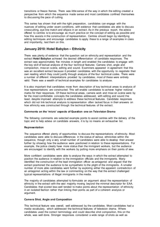 transitions or freeze frames. There was little sense of the way in which the editing created a
perspective from which the sequence made sense and most candidates confined themselves
to discussing the pace of cutting.
This series has shown that with the right preparation, candidates can engage with the
nuances of editing under exam conditions, with evidence that candidates are able to discuss
crosscutting, eye line match and ellipsis in an extract. As in the previous report, the advice
offered to centres is to encourage as much practice on the concept of editing as possible and
how this assists in the construction of representation. Centres should begin by identifying
editing techniques and encourage candidates to apply these to a range of examples in class
and importantly, test them on this.
January 2010: Hotel Babylon – Ethnicity
There was plenty of evidence that the question set on ethnicity and representation and the
extract Hotel Babylon achieved the desired differentiation of candidate responses. The
extract was approximately five minutes in length and enabled the candidates to engage with
the key skill of textual analysis of the four technical features: Camera shot, angle and
composition, mise en scène, editing and sound. Examiners appeared in agreement that this
was an excellent extract because it provided candidates with the opportunity to negotiate their
own reading which they could justify through analysis of the four technical codes. There were
a number of different interpretations provided by candidates; most of these were entirely
valid. There was a wealth of technical examples for candidates to analyse.
It is also important that candidates move from description of key technical areas to analysis of
how representations are constructed. This will enable candidates to achieve higher notional
marks for their responses. Of these technical areas, camera work and mise en scène were by
far the most comfortable concepts the candidates addressed, with editing and sound the
least, despite improved attempts to address these technical features. Candidate responses
which did not link technical analysis to representation often lacked focus in their answers on
how ethnicity was constructed through the technical features of the extract.
Comments on the ‘micro’ aspects of Question one on Television Drama
The following comments are selected example points to assist centres with the delivery of the
topic and to help advise on candidate answers, it is by no means an exhaustive list.
Representation
The sequence offered plenty of opportunities to discuss the representations of ethnicity. Most
candidates were able to discuss differences in the status of various ethnicities within the
sequence, though only a very small number of candidates were able to develop their answer
further by showing how the audience were positioned in relation to these representations. For
example, the police clearly have more status than the immigrant workers, but the audience
are encouraged to identify with the workers by putting more emphasis on their points of view.
More confident candidates were able to analyse the ways in which the extract attempted to
position the audience in relation to the immigration officials and the immigrants. Many
identified the construction of the lead immigration officer as antagonist and argued that the
extract positioned the audience to be sympathetic to the plight of the immigrants. A smaller
number of more able candidates went further by exploring either the apparent contradiction of
an antagonist acting within the law or commenting on the way that the extract challenged
typical representations of illegal immigrants in the media.
The majority of candidates attempted to formulate an argument about the representation of
ethnicity in the extract with the vast majority moving beyond the minimal descriptor for EAA.
Candidates that scored less well tended to make points about the representation of ethnicity
in an isolated fashion rather than linking their points as part of a coherent analysis or
argument.
Camera Shot, Angle and Composition
This technical feature was overall, well addressed by the candidates. Most candidates had a
media vocabulary, which addressed the technical features of television drama. Where
candidates used the correct terminology and could describe shot composition, this on the
whole, was well done. Stronger responses considered a wide range of shots as well as
 