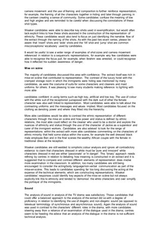 camera movement and the use of framing and composition to further reinforce representation,
for example, the framing of all the characters together in hiding and later through panning in
the canteen creating a sense of community. Some candidates confuse the meaning of low
and high angles and are reminded to be careful when discussing the connotations of these
shot types.
Weaker candidates were able to describe key shots used in exemplification, but would often
lack explicit links to how these shots assisted in the construction of the representation of
ethnicity. These candidates would also tend to focus on just identifying the narrative flow of
the extract through the naming of the shots. As with the past two exam series, please be
aware that ‘insert’ shots and ‘wide’ shots and the ‘tilt’ shot and ‘jump’ shot are common
misconceptions/ vocabulary used by candidates.
It would be useful to see a wider range of examples of shot sizes and camera movement
referenced in relation to a sequence's representations, for example very few candidates were
able to recognise the focus pull, for example, when Ibrahim was arrested, or could recognise
how it reflected his sudden awareness of danger.
Mise en scène
The majority of candidates discussed this area with confidence. The extract itself was rich in
mise en scène that contributed to representation. The contrast of the luxury hotel with the
cramped storage room in which the immigrants were hiding was mentioned by many
candidates, as were the costume of suits for some characters and cleaners and maid
uniforms for others. It was pleasing to see many students making reference to lighting with
more able
candidates confident in using terms such as high key, artificial and low key. The use of colour
with the white suit of the receptionist juxtaposed with the dark suit of other the female
character was also well linked to representation. Most candidates were able to talk about the
contrasting uniforms and the messages and values implied. Most candidates focused on the
clothing as denoting power and where they fitted into the hierarchy.
More able candidates would be able to contrast the ethnic representation of different
characters through the mise en scène and how power and status is defined by ethnic
relations, the most able could reflect on the cleaner who used to be a doctor and explore the
nuances of ethnicity and status through the use of the character of Jackie as a supervisor and
carer of the immigrant workers. Candidates are also advised to look for the range of
representations within the extract with more able candidates commenting on the characters of
ethnic minority that held some status within the scene, for example the well dressed black
male employee Ben and in the final scenes the wealthy African couple with the female in
traditional dress at the reception.
Weaker candidates are still wedded to simplistic colour analysis and ignore all contradictory
evidence to claim that characters dressed in white must be 'pure and innocent' while
characters dressed in red are either 'passionate' or 'in danger'. This ‘binary’ approach needs
refining by centres in relation to debating how meaning is constructed in an extract and it is
suggested that to compare and contrast different elements of representation does involve
more examination in the classroom. In addition, too many candidates are still being
encouraged to consider the acting/body language/non-verbal communication as part of the
mise-en-scène. This leads to candidates spending far too long discussing the acting at the
expense of the technical elements, which are constructing representations. Weaker
candidates’ responses could identify key aspects of the mise en scène but not always
explicitly link this to ethnicity and tended to ‘demonise’ the white characters and over simplify
the portrayal of the immigrants.
Sound
The analysis of sound in analysis of the TV drama was satisfactory. Those candidates that
could offer a balanced approach to the analysis of the extract did so with a degree of
proficiency in relation to identifying the use of diegetic and non-diegetic sound (as opposed to
televisual terminology of synchronous and asynchronous sound). Again the analysis of sound
was used in contrast to the characters’ different roles in the drama, with more candidates
steering away from a reliance of an examination of the dialogue used in the drama; centres
seem to be heeding the advice that an analysis of the dialogue in the drama is not sufficient
technical analysis.
 