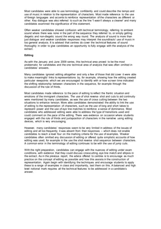 Most candidates were able to use terminology confidently and could describe the tempo and
use of music in relation to the representation of characters. Most made reference to the use
of foreign languages and accents to reinforce representation of the characters as different or
other. Key dialogue was also referred to such as the line 'I wasn’t always a cleaner' and many
candidates examined the significance of this statement.
Often weaker candidates showed confusion with technical terminology, referring to ambient
sound where there was none in the part of the sequence they referred to, or simply getting
diegetic and non-diegetic sound the wrong way round. The analysis of sound is more than
just dialogue and weaker candidate responses may interpret the soundtrack/ use of music in
too general analysis. It is advised that centres do cover the technical features of sound
thoroughly in order to give candidates an opportunity to fully engage with the analysis of the
extract.
Editing
As with the January and June 2009 series, this technical area proved to be the most
problematic for candidates and the one technical area of analysis that was often omitted in
candidates’ answers.
Many candidates ignored editing altogether and only a few of those that did cover it were able
to make meaningful links to representations by, for example, showing how the editing created
particular viewpoints which we are encouraged to identify with or how screen time indicated
the shifting relationship between characters in the sequence, for example through the
discussion of the rule of thirds.
Most candidates made reference to the pace of editing to reflect the frantic situation and
emotions of the immigrant characters. The use of shot reverse shot and cuts to aid continuity
were mentioned by many candidates, as was the use of cross cutting between the two
situations to enhance tension. More able candidates demonstrated the ability to link the use
of editing to the representation of characters, such as the use of long and short takes to
represent power and the use of eye line matches to reinforce a sense of dominance. Most
candidates who addressed editing were able to address the type of transitions used and
could comment on the pace of the editing. There was evidence on occasion where students
engaged with the rule of thirds and juxtaposition of characters in the narrative using editing
devices, which is very encouraging.
However, many candidates’ responses seem to be very limited in address of the issues of
editing and all too frequently it was absent from their responses – which does not enable
candidates to reach a level four on the marking criteria for the use of examples. Weaker
candidates often omitted any discussion of editing or offered quite simplistic accounts of how
editing was used, for example in the use the shot reverse shot sequence between characters.
A common error in the terminology of editing continues to be with the use of jump cuts.
With the right preparation, candidates can engage with the nuances of editing under exam
conditions, with evidence that they could discuss crosscutting, eye line match and ellipsis in
the extract. As in the previous report, the advice offered to centres is to encourage as much
practice on the concept of editing as possible and how this assists in the construction of
representation. Again begin with identifying the techniques and encourage students to apply
these to a range of examples in class and importantly, test them on this. A balanced and high
level notional mark requires all the technical features to be addressed in a candidate’s
answer.
 