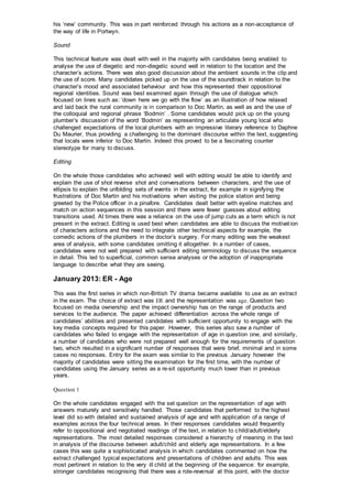 his ‘new’ community. This was in part reinforced through his actions as a non-acceptance of
the way of life in Portwyn.
Sound
This technical feature was dealt with well in the majority with candidates being enabled to
analyse the use of diegetic and non-diegetic sound well in relation to the location and the
character’s actions. There was also good discussion about the ambient sounds in the clip and
the use of score. Many candidates picked up on the use of the soundtrack in relation to the
character’s mood and associated behaviour and how this represented their oppositional
regional identities. Sound was best examined again through the use of dialogue which
focused on lines such as: ‘down here we go with the flow’ as an illustration of how relaxed
and laid back the rural community is in comparison to Doc Martin, as well as and the use of
the colloquial and regional phrase ‘Bodmin’ . Some candidates would pick up on the young
plumber’s discussion of the word ‘Bodmin’ as representing an articulate young local who
challenged expectations of the local plumbers with an impressive literary reference to Daphne
Du Maurier, thus providing a challenging to the dominant discourse within the text, suggesting
that locals were inferior to Doc Martin. Indeed this proved to be a fascinating counter
stereotype for many to discuss.
Editing
On the whole those candidates who achieved well with editing would be able to identify and
explain the use of shot reverse shot and conversations between characters, and the use of
ellipsis to explain the unfolding sets of events in the extract, for example in signifying the
frustrations of Doc Martin and his motivations when visiting the police station and being
greeted by the Police officer in a pinafore. Candidates dealt better with eyeline matches and
match on action sequences in this session and there were fewer guesses about editing
transitions used. At times there was a reliance on the use of jump cuts as a term which is not
present in the extract. Editing is used best when candidates are able to discuss the motivation
of characters actions and the need to integrate other technical aspects for example, the
comedic actions of the plumbers in the doctor’s surgery. For many editing was the weakest
area of analysis, with some candidates omitting it altogether. In a number of cases,
candidates were not well prepared with sufficient editing terminology to discuss the sequence
in detail. This led to superficial, common sense analyses or the adoption of inappropriate
language to describe what they are seeing.
January 2013: ER - Age
This was the first series in which non-British TV drama became available to use as an extract
in the exam. The choice of extract was ER and the representation was age. Question two
focused on media ownership and the impact ownership has on the range of products and
services to the audience. The paper achieved differentiation across the whole range of
candidates’ abilities and presented candidates with sufficient opportunity to engage with the
key media concepts required for this paper. However, this series also saw a number of
candidates who failed to engage with the representation of age in question one, and similarly,
a number of candidates who were not prepared well enough for the requirements of question
two, which resulted in a significant number of responses that were brief, minimal and in some
cases no responses. Entry for the exam was similar to the previous January however the
majority of candidates were sitting the examination for the first time, with the number of
candidates using the January series as a re-sit opportunity much lower than in previous
years.
Question 1
On the whole candidates engaged with the set question on the representation of age with
answers maturely and sensitively handled. Those candidates that performed to the highest
level did so with detailed and sustained analysis of age and with application of a range of
examples across the four technical areas. In their responses candidates would frequently
refer to oppositional and negotiated readings of the text, in relation to child/adult/elderly
representations. The most detailed responses considered a hierarchy of meaning in the text
in analysis of the discourse between adult/child and elderly age representations. In a few
cases this was quite a sophisticated analysis in which candidates commented on how the
extract challenged typical expectations and presentations of children and adults. This was
most pertinent in relation to the very ill child at the beginning of the sequence: for example,
stronger candidates recognising that there was a role-reversal at this point, with the doctor
 