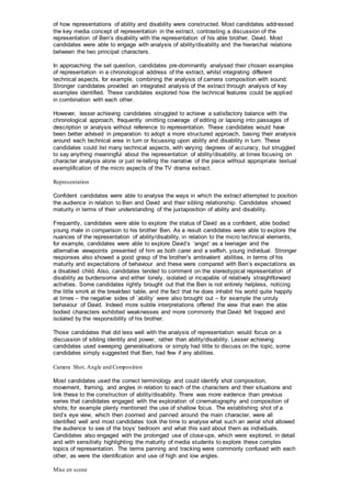 of how representations of ability and disability were constructed. Most candidates addressed
the key media concept of representation in the extract, contrasting a discussion of the
representation of Ben’s disability with the representation of his able brother, David. Most
candidates were able to engage with analysis of ability/disability and the hierarchal relations
between the two principal characters.
In approaching the set question, candidates pre-dominantly analysed their chosen examples
of representation in a chronological address of the extract, whilst integrating different
technical aspects, for example, combining the analysis of camera composition with sound.
Stronger candidates provided an integrated analysis of the extract through analysis of key
examples identified. These candidates explored how the technical features could be applied
in combination with each other.
However, lesser achieving candidates struggled to achieve a satisfactory balance with the
chronological approach, frequently omitting coverage of editing or lapsing into passages of
description or analysis without reference to representation. These candidates would have
been better advised in preparation to adopt a more structured approach, basing their analysis
around each technical area in turn or focussing upon ability and disability in turn. These
candidates could list many technical aspects, with varying degrees of accuracy, but struggled
to say anything meaningful about the representation of ability/disability, at times focusing on
character analysis alone or just re-telling the narrative of the piece without appropriate textual
exemplification of the micro aspects of the TV drama extract.
Representation
Confident candidates were able to analyse the ways in which the extract attempted to position
the audience in relation to Ben and David and their sibling relationship. Candidates showed
maturity in terms of their understanding of the juxtaposition of ability and disability.
Frequently, candidates were able to explore the status of David as a confident, able bodied
young male in comparison to his brother Ben. As a result candidates were able to explore the
nuances of the representation of ability/disability, in relation to the micro technical elements,
for example, candidates were able to explore David’s ‘angst’ as a teenager and the
alternative viewpoints presented of him as both carer and a selfish, young individual. Stronger
responses also showed a good grasp of the brother’s ambivalent abilities, in terms of his
maturity and expectations of behaviour and these were compared with Ben’s expectations as
a disabled child. Also, candidates tended to comment on the stereotypical representation of
disability as burdensome and either lonely, isolated or incapable of relatively straightforward
activities. Some candidates rightly brought out that the Ben is not entirely helpless, noticing
the little smirk at the breakfast table, and the fact that he does inhabit his world quite happily
at times – the negative sides of `ability` were also brought out – for example the unruly
behaviour of David. Indeed more subtle interpretations offered the view that even the able
bodied characters exhibited weaknesses and more commonly that David felt trapped and
isolated by the responsibility of his brother.
Those candidates that did less well with the analysis of representation would focus on a
discussion of sibling identity and power, rather than ability/disability. Lesser achieving
candidates used sweeping generalisations or simply had little to discuss on the topic, some
candidates simply suggested that Ben, had few if any abilities.
Camera Shot, Angle and Composition
Most candidates used the correct terminology and could identify shot composition,
movement, framing, and angles in relation to each of the characters and their situations and
link these to the construction of ability/disability. There was more evidence than previous
series that candidates engaged with the exploration of cinematography and composition of
shots; for example plenty mentioned the use of shallow focus. The establishing shot of a
bird’s eye view, which then zoomed and panned around the main character, were all
identified well and most candidates took the time to analyse what such an aerial shot allowed
the audience to see of the boys’ bedroom and what this said about them as individuals.
Candidates also engaged with the prolonged use of close-ups, which were explored, in detail
and with sensitivity highlighting the maturity of media students to explore these complex
topics of representation. The terms panning and tracking were commonly confused with each
other, as were the identification and use of high and low angles.
Mise en scene
 