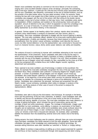 Overall most candidates had plenty to comment on the micro feature of mise en scene,
ranging from some excellent detailed analysis of the set design; principally the contrasting
sides of the boys’ bedroom, in particular the child like and innocent props associated with Ben
and his toys. Candidates also frequently commented on the use of outside locations, such as
the activities of the able bodied versus the less abled activities of Ben, for example, David
climbing the tree with a low angled shot of Ben looking up and supping on an ice cream. Most
candidates also engaged with the end of the extract, with Ben sitting on the double decker
bus amongst a noisy set of school children on their way home. Here candidates wrote plenty
in interpretation of Ben’s loneliness and isolation on the school journey home and paid an
equivalent amount of attention to the way in which he appeared to clutch his schoolbag in the
playground, as a sign of insecurity. In contrast most candidates also recognised David’s
ability represented by an artistic drawing in the classroom.
In general, Centres appear to be heeding advice from previous reports about discarding
simplistic colour determination in analysis of characters and their actions, which is
encouraging. Also more candidates attempted to engage with the issue of lighting to varying
degrees. The most able candidates offered detailed and at times quite sophisticated analysis
of the representation of ability and disability, because they linked analysis to informed
exemplification from the extract. Lesser achieving candidates could describe the mise en
scene, but often lacked reference to how the representation was constructed or focused too
much on character function, status, family and/or power relations over ability and disability.
Sound
The analysis of sound is continuing to improve with candidates attempting to link music with
the representation of the characters. Some candidates were able to discuss the ways in
which sound in the extract represented David’s frustration at having a disabled brother, for
example with the use of the diegetic soundtrack “Wouldn’t it be nice’. Most candidates could
associate the use of diegetic sound with empathy for Ben, exemplified by the close up of Ben
on the bus juxtaposed with a shallow focus and muffled diegetic sounds, signifying
detachment and vulnerability.
There seemed to be more confident use of terminology in relation to the soundtrack this
series, for example the most able candidates recognised the irony of the pop song used from
the Beach Boys. Many candidates were proficient in analysing diegetic/non diegetic sound
(however a number of candidates did get diegetic and non diegetic sound mixed up).
Candidates also made frequent reference to the dialogue in the extract, especially the use of
the voiceover at the beginning of the extract when David anchors his personal feelings for
Ben when he narrates his co-existence and lifestyle in terms of his relationship to his disabled
brother. Candidates also understood the voiceover technique and acquainted this with
David’s burden. Lesser achieving candidates relied solely on dialogue in analysis of the
sequence, sacrificing analysis of other uses of sound in the extract to analyse the
representations offered.
Editing
Candidates were able to discuss the shot-reverse shot technique, for example in the family
home and the positioning of the two main characters. In addition, most candidates were able
to identify and discuss the significance of the use of slow motion at the end of the extract,
discussed with varying degrees of success. The most able candidates also made reference to
a range of editing techniques, which included the use of crosscutting, pacing and the
montage of black and white evolutionary images. The montage of evolutionary images used
was identified by most candidates, some offering in analysis, an examination of the David’s
thoughts and an evolutionary scale, whilst some candidates were simply confused about the
context and use of these images; or even omitted any analysis of this sequence of shots.
‘Jump cut’ remains a term that is misused and overused, for example, when candidates
labelled the transition from the establishing external shot to the interior shot of the family
home.
Editing remains the most challenging area for analysis, although there are some encouraging
signs that fewer candidates this series seemed to omit this area altogether. Some less able
candidates had gaps in their knowledge and understanding of editing terminology, for
example editing transitions were often identified as ‘switched’ or ‘flicked’ or ‘choppy editing’.
Advice offered to centres is keep working on editing as a micro aspect examined for question
one and focus on how meaning is constructed through shot sequencing and what is being
 
