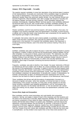 represented by the edited TV drama extract.
January 2012: Fingersmith – Sexuality
The question required candidates to move from description of key technical areas to analysis
of how representations of sexuality are constructed. Some candidates began by addressing
the concept of representation in the extract and a discussion of the representational
differences between Maud (the aristocratic wealthy female), the male character Richard and
Sue (the Fingersmith). Most Candidates were able to engage with analysis of sexuality and
the relations between the three principal characters. Some candidates analysed their
examples chronologically, integrating different technical aspects; most candidates addressed
the technical areas one by one, with a small number of stronger candidates providing an
integrated analysis of how the technical features could be applied in combination with each
other.
Weaker candidates could list many technical aspects, with varying degrees of accuracy, but
struggled to say anything meaningful about the representation of sexuality, at times focusing
on gender and or class and status. Long introductions were unnecessary for this question; the
best responses got straight on with analysis.
It is advisable that centres make the mark scheme available to candidates so that they are
aware of how the work is assessed. This could also be used for the marking of timed
assignments in the classroom. It is important that candidates balance their responses to
include all the technical features used in the extract that construct meaning if they are to
score highly.
Representation
Confident candidates were able to analyse the ways in which the extract attempted to position
the audience in relation to Maud and Sue and the sexual/romantic relations between the two
often embedded in a discussion of desire, passion and emotion. This relationship was often
juxtaposed with Sue’s relationship with Richard and how this was secretive in terms of her
feelings of falling in love with Maud. The most able candidates showed maturity in terms of
understanding the delicacy of homosexuality in a rather more sexually repressed era,
alongside a good range of examples connecting the technical elements in a consistent and
focused way.
Frequently, candidates were able to identify a ‘love triangle’, the power relationship of Richard
as heterosexual with Sue’s hidden love for Maud. As a result candidates were able to explore
the nuances of the representation of sexuality, in relation to the micro technical aspects used.
Stronger responses also showed a good grasp of the ambivalent nature of the representation
of sexuality in past Victorian times and contemporary society. There was plenty of evidence
that candidates understood the representation of sexuality with a variety of interpretations, for
example: homosexuality as taboo, as stereotypical/counter stereotypical and how the
character Sue had desire for Maud as opposed to rejection of the heterosexual male Richard.
Those candidates that did less well with the analysis of representation focussed on a
discussion of gender and power, rather than sexuality, or at times had basic or minimal
understanding of the concept of sexuality, as if they were not fully prepared for the topic.
Lesser achieving candidates used sweeping generalisations such as ‘most lesbians are
usually quite masculine, but this lesbian was feminine’ or ‘men are dominant over women’
rather than entering into any deeper discussions about the representations presented to the
audience.
Camera Shot, Angle and Composition
Most candidates used the correct terminology and could identify shot composition,
movement, framing, and angles in relation to each of the characters and their situations and
link these to the construction of sexuality. Better responses identified the use close up shots
and framed composition of Sue’s desire for Maud, taking place in the country home and on
location with the held shots of Maud in an artistic pose. Candidates could also discuss the
oppositions constructed between Sue and Richard; for example, in discussion of the shot
composition of Richard’s aggressive advances towards Sue, which strengthened their
analysis. Common errors made by candidates with terminology included the use of the term
‘twin shot’ instead of two shot. Lesser able candidates were able to describe key shots used
in exemplification, but they tended to lack explicit links to how these shots assisted in the
 