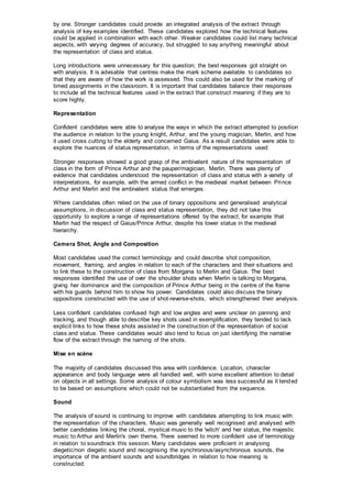 by one. Stronger candidates could provide an integrated analysis of the extract through
analysis of key examples identified. These candidates explored how the technical features
could be applied in combination with each other. Weaker candidates could list many technical
aspects, with varying degrees of accuracy, but struggled to say anything meaningful about
the representation of class and status.
Long introductions were unnecessary for this question; the best responses got straight on
with analysis. It is advisable that centres make the mark scheme available to candidates so
that they are aware of how the work is assessed. This could also be used for the marking of
timed assignments in the classroom. It is important that candidates balance their responses
to include all the technical features used in the extract that construct meaning if they are to
score highly.
Representation
Confident candidates were able to analyse the ways in which the extract attempted to position
the audience in relation to the young knight, Arthur, and the young magician, Merlin, and how
it used cross cutting to the elderly and concerned Gaius. As a result candidates were able to
explore the nuances of status representation, in terms of the representations used:
Stronger responses showed a good grasp of the ambivalent nature of the representation of
class in the form of Prince Arthur and the pauper/magician, Merlin. There was plenty of
evidence that candidates understood the representation of class and status with a variety of
interpretations, for example, with the armed conflict in the medieval market between Prince
Arthur and Merlin and the ambivalent status that emerges.
Where candidates often relied on the use of binary oppositions and generalised analytical
assumptions, in discussion of class and status representation, they did not take this
opportunity to explore a range of representations offered by the extract, for example that
Merlin had the respect of Gaius/Prince Arthur, despite his lower status in the medieval
hierarchy.
Camera Shot, Angle and Composition
Most candidates used the correct terminology and could describe shot composition,
movement, framing, and angles in relation to each of the characters and their situations and
to link these to the construction of class from Morgana to Merlin and Gaius. The best
responses identified the use of over the shoulder shots when Merlin is talking to Morgana,
giving her dominance and the composition of Prince Arthur being in the centre of the frame
with his guards behind him to show his power. Candidates could also discuss the binary
oppositions constructed with the use of shot-reverse-shots, which strengthened their analysis.
Less confident candidates confused high and low angles and were unclear on panning and
tracking, and though able to describe key shots used in exemplification, they tended to lack
explicit links to how these shots assisted in the construction of the representation of social
class and status. These candidates would also tend to focus on just identifying the narrative
flow of the extract through the naming of the shots.
Mise en scène
The majority of candidates discussed this area with confidence. Location, character
appearance and body language were all handled well, with some excellent attention to detail
on objects in all settings. Some analysis of colour symbolism was less successful as it tended
to be based on assumptions which could not be substantiated from the sequence.
Sound
The analysis of sound is continuing to improve with candidates attempting to link music with
the representation of the characters. Music was generally well recognised and analysed with
better candidates linking the choral, mystical music to the 'witch' and her status, the majestic
music to Arthur and Merlin's own theme. There seemed to more confident use of terminology
in relation to soundtrack this session. Many candidates were proficient in analysing
diegetic/non diegetic sound and recognising the synchronous/asynchronous sounds, the
importance of the ambient sounds and soundbridges in relation to how meaning is
constructed.
 