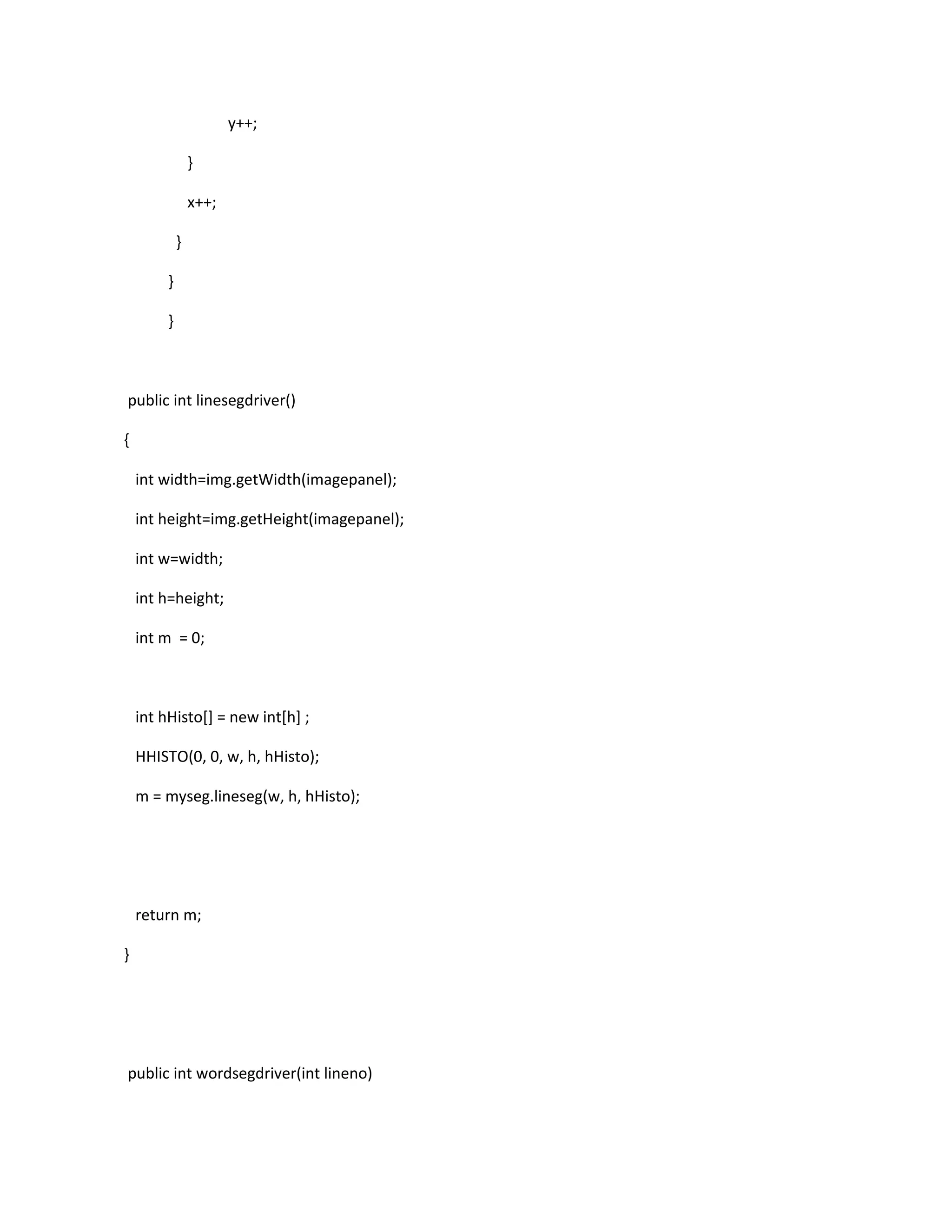 y++;
}
x++;
}
}
}
public int linesegdriver()
{
int width=img.getWidth(imagepanel);
int height=img.getHeight(imagepanel);
int w=width;
int h=height;
int m = 0;
int hHisto[] = new int[h] ;
HHISTO(0, 0, w, h, hHisto);
m = myseg.lineseg(w, h, hHisto);
return m;
}
public int wordsegdriver(int lineno)
 
