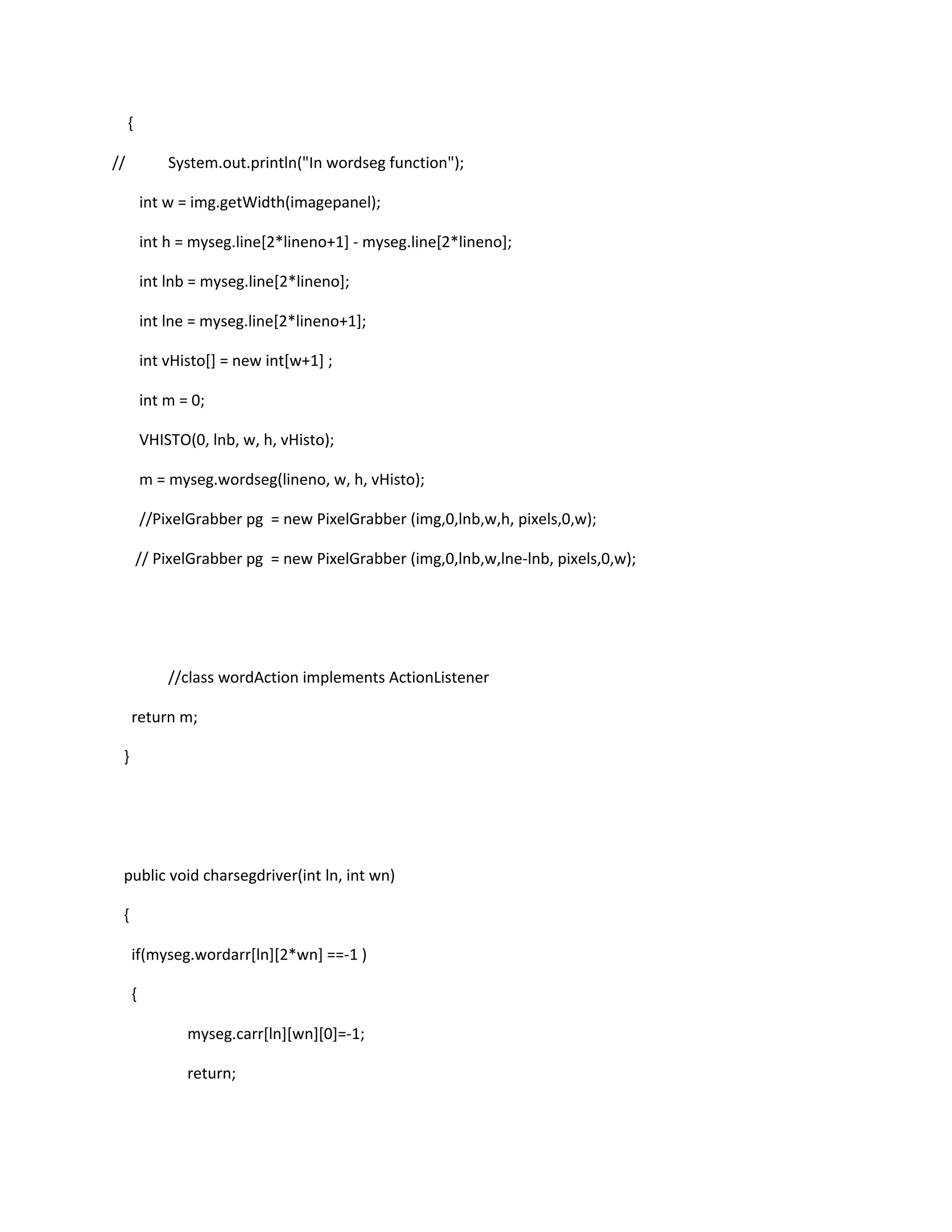 {
// System.out.println("In wordseg function");
int w = img.getWidth(imagepanel);
int h = myseg.line[2*lineno+1] - myseg.line[2*lineno];
int lnb = myseg.line[2*lineno];
int lne = myseg.line[2*lineno+1];
int vHisto[] = new int[w+1] ;
int m = 0;
VHISTO(0, lnb, w, h, vHisto);
m = myseg.wordseg(lineno, w, h, vHisto);
//PixelGrabber pg = new PixelGrabber (img,0,lnb,w,h, pixels,0,w);
// PixelGrabber pg = new PixelGrabber (img,0,lnb,w,lne-lnb, pixels,0,w);
//class wordAction implements ActionListener
return m;
}
public void charsegdriver(int ln, int wn)
{
if(myseg.wordarr[ln][2*wn] ==-1 )
{
myseg.carr[ln][wn][0]=-1;
return;
 