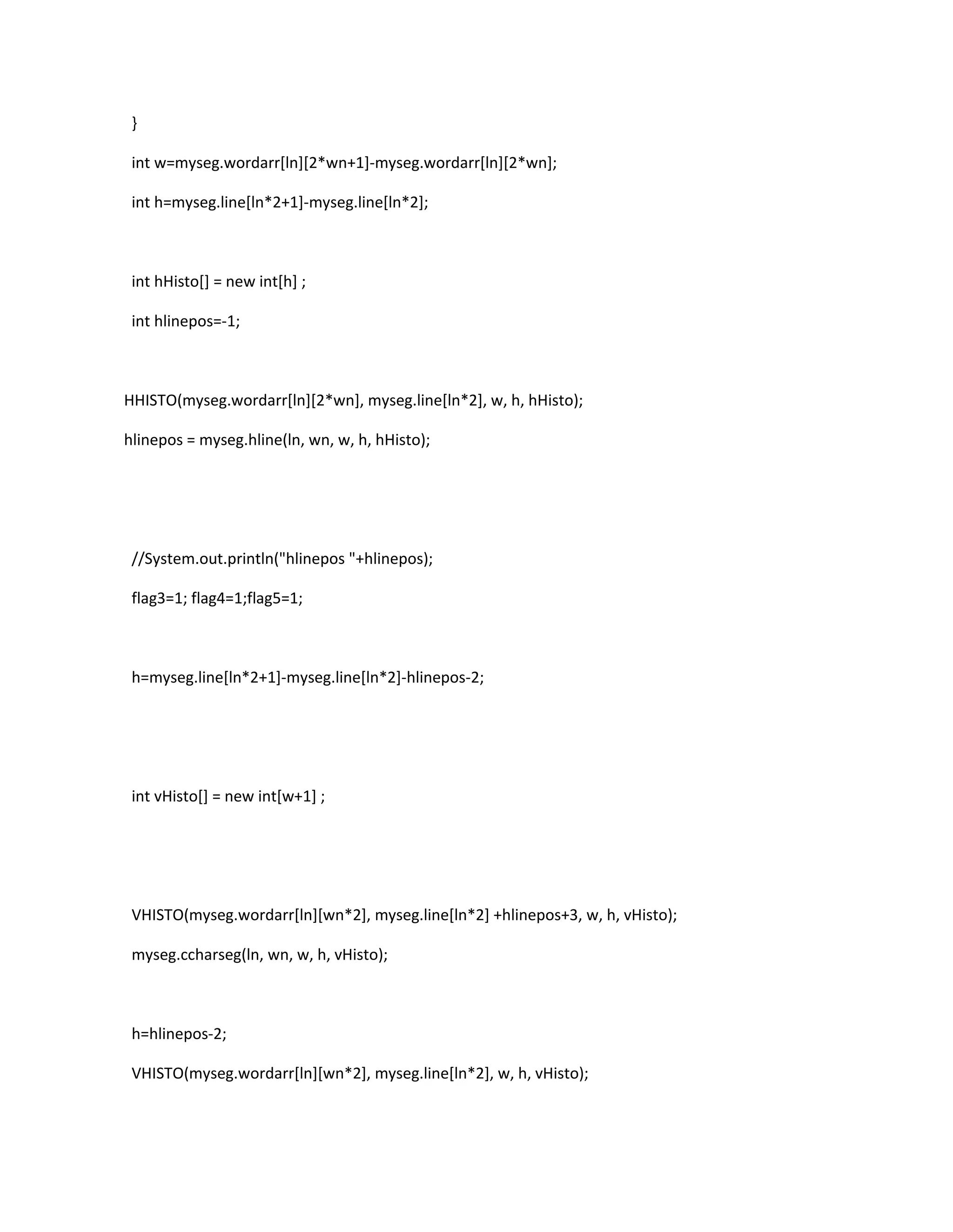 }
int w=myseg.wordarr[ln][2*wn+1]-myseg.wordarr[ln][2*wn];
int h=myseg.line[ln*2+1]-myseg.line[ln*2];
int hHisto[] = new int[h] ;
int hlinepos=-1;
HHISTO(myseg.wordarr[ln][2*wn], myseg.line[ln*2], w, h, hHisto);
hlinepos = myseg.hline(ln, wn, w, h, hHisto);
//System.out.println("hlinepos "+hlinepos);
flag3=1; flag4=1;flag5=1;
h=myseg.line[ln*2+1]-myseg.line[ln*2]-hlinepos-2;
int vHisto[] = new int[w+1] ;
VHISTO(myseg.wordarr[ln][wn*2], myseg.line[ln*2] +hlinepos+3, w, h, vHisto);
myseg.ccharseg(ln, wn, w, h, vHisto);
h=hlinepos-2;
VHISTO(myseg.wordarr[ln][wn*2], myseg.line[ln*2], w, h, vHisto);
 